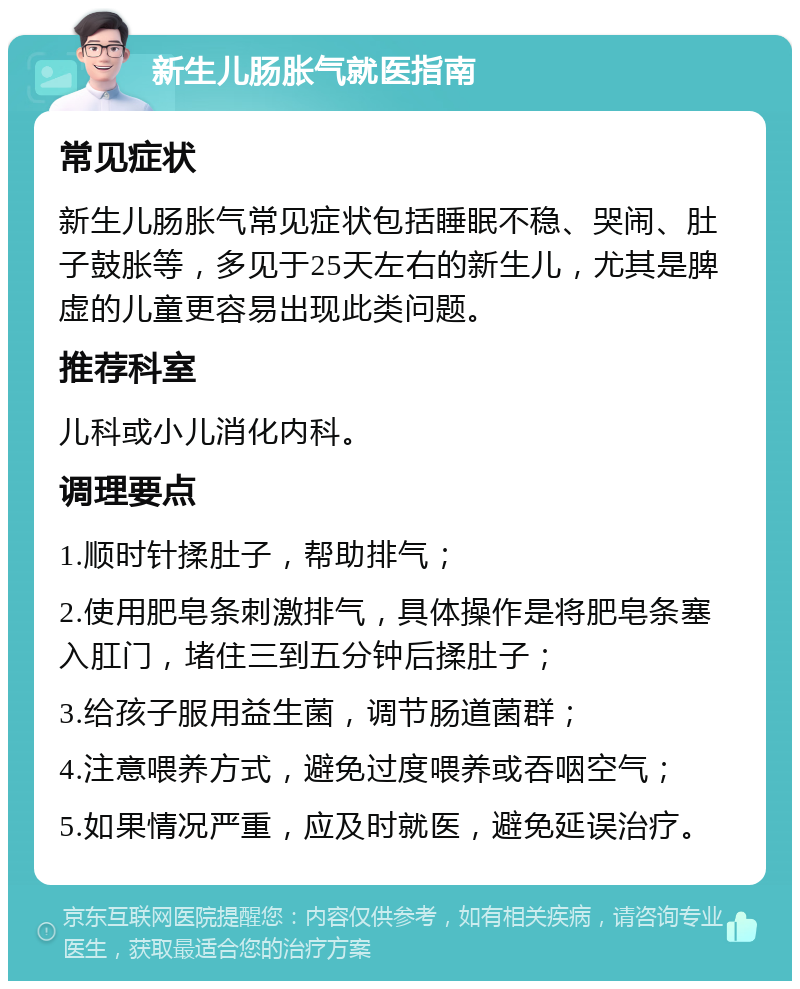 新生儿肠胀气就医指南 常见症状 新生儿肠胀气常见症状包括睡眠不稳、哭闹、肚子鼓胀等，多见于25天左右的新生儿，尤其是脾虚的儿童更容易出现此类问题。 推荐科室 儿科或小儿消化内科。 调理要点 1.顺时针揉肚子，帮助排气； 2.使用肥皂条刺激排气，具体操作是将肥皂条塞入肛门，堵住三到五分钟后揉肚子； 3.给孩子服用益生菌，调节肠道菌群； 4.注意喂养方式，避免过度喂养或吞咽空气； 5.如果情况严重，应及时就医，避免延误治疗。