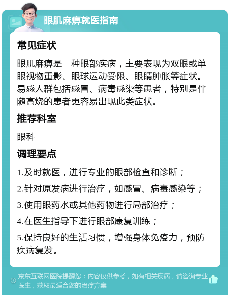 眼肌麻痹就医指南 常见症状 眼肌麻痹是一种眼部疾病，主要表现为双眼或单眼视物重影、眼球运动受限、眼睛肿胀等症状。易感人群包括感冒、病毒感染等患者，特别是伴随高烧的患者更容易出现此类症状。 推荐科室 眼科 调理要点 1.及时就医，进行专业的眼部检查和诊断； 2.针对原发病进行治疗，如感冒、病毒感染等； 3.使用眼药水或其他药物进行局部治疗； 4.在医生指导下进行眼部康复训练； 5.保持良好的生活习惯，增强身体免疫力，预防疾病复发。