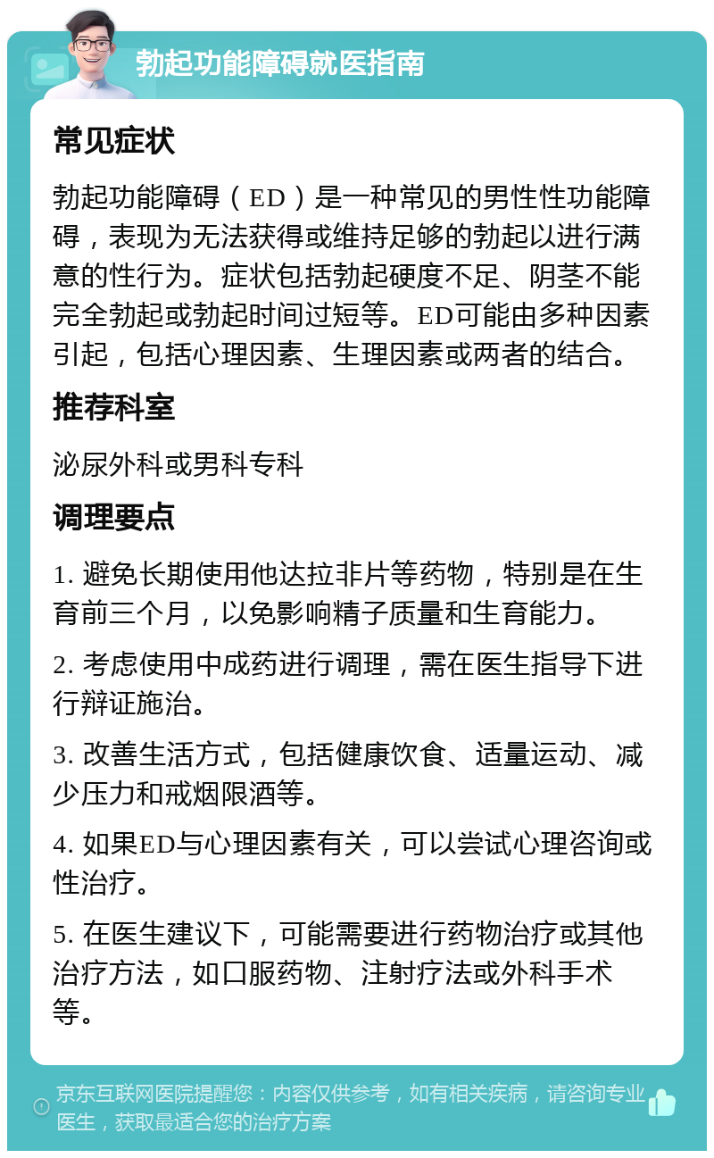 勃起功能障碍就医指南 常见症状 勃起功能障碍（ED）是一种常见的男性性功能障碍，表现为无法获得或维持足够的勃起以进行满意的性行为。症状包括勃起硬度不足、阴茎不能完全勃起或勃起时间过短等。ED可能由多种因素引起，包括心理因素、生理因素或两者的结合。 推荐科室 泌尿外科或男科专科 调理要点 1. 避免长期使用他达拉非片等药物，特别是在生育前三个月，以免影响精子质量和生育能力。 2. 考虑使用中成药进行调理，需在医生指导下进行辩证施治。 3. 改善生活方式，包括健康饮食、适量运动、减少压力和戒烟限酒等。 4. 如果ED与心理因素有关，可以尝试心理咨询或性治疗。 5. 在医生建议下，可能需要进行药物治疗或其他治疗方法，如口服药物、注射疗法或外科手术等。