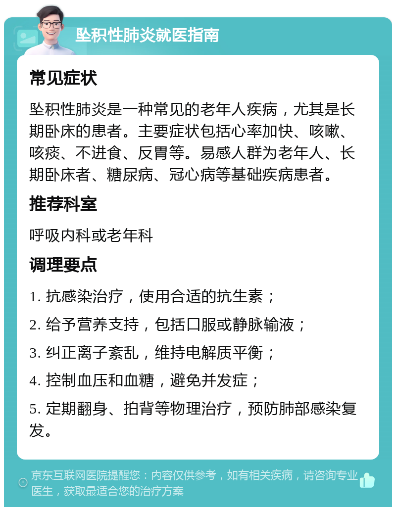 坠积性肺炎就医指南 常见症状 坠积性肺炎是一种常见的老年人疾病，尤其是长期卧床的患者。主要症状包括心率加快、咳嗽、咳痰、不进食、反胃等。易感人群为老年人、长期卧床者、糖尿病、冠心病等基础疾病患者。 推荐科室 呼吸内科或老年科 调理要点 1. 抗感染治疗，使用合适的抗生素； 2. 给予营养支持，包括口服或静脉输液； 3. 纠正离子紊乱，维持电解质平衡； 4. 控制血压和血糖，避免并发症； 5. 定期翻身、拍背等物理治疗，预防肺部感染复发。