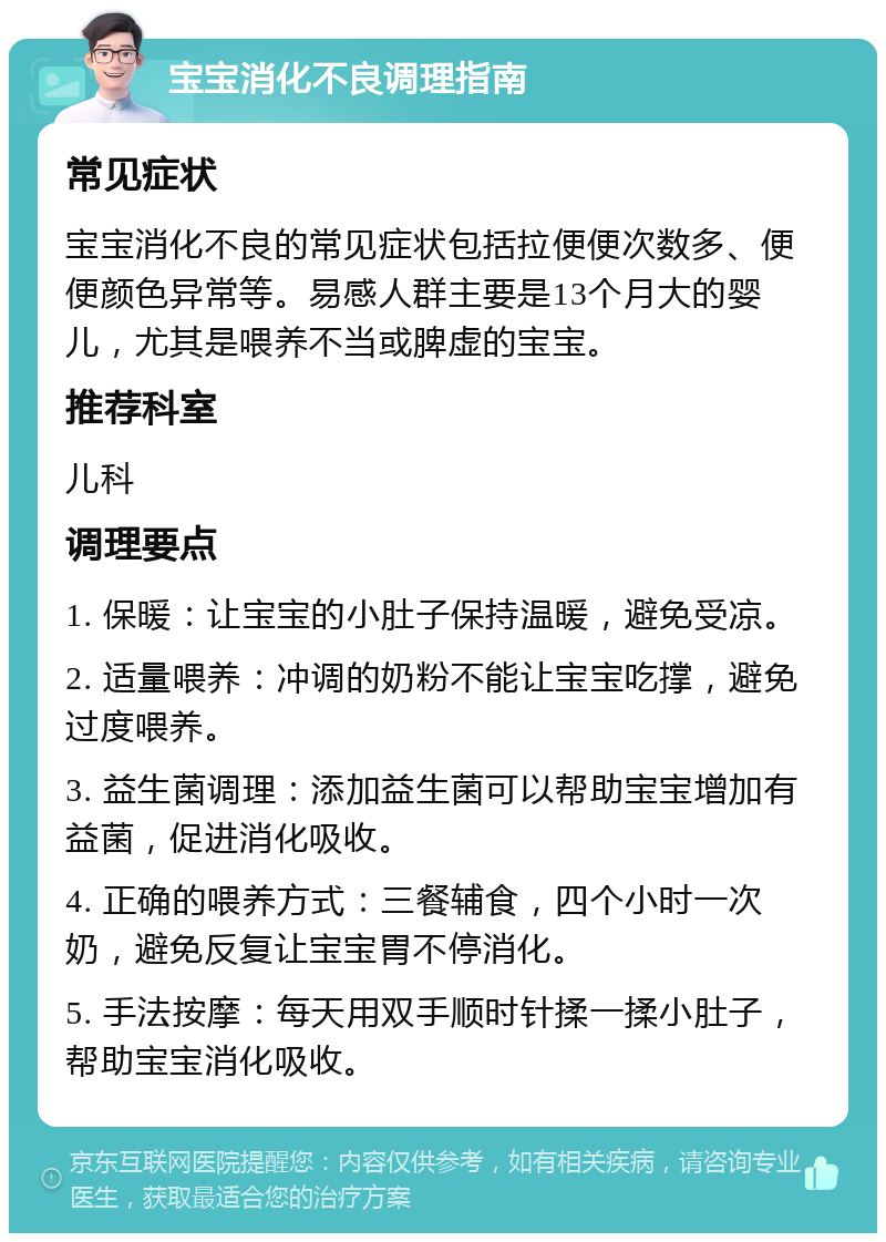 宝宝消化不良调理指南 常见症状 宝宝消化不良的常见症状包括拉便便次数多、便便颜色异常等。易感人群主要是13个月大的婴儿，尤其是喂养不当或脾虚的宝宝。 推荐科室 儿科 调理要点 1. 保暖：让宝宝的小肚子保持温暖，避免受凉。 2. 适量喂养：冲调的奶粉不能让宝宝吃撑，避免过度喂养。 3. 益生菌调理：添加益生菌可以帮助宝宝增加有益菌，促进消化吸收。 4. 正确的喂养方式：三餐辅食，四个小时一次奶，避免反复让宝宝胃不停消化。 5. 手法按摩：每天用双手顺时针揉一揉小肚子，帮助宝宝消化吸收。