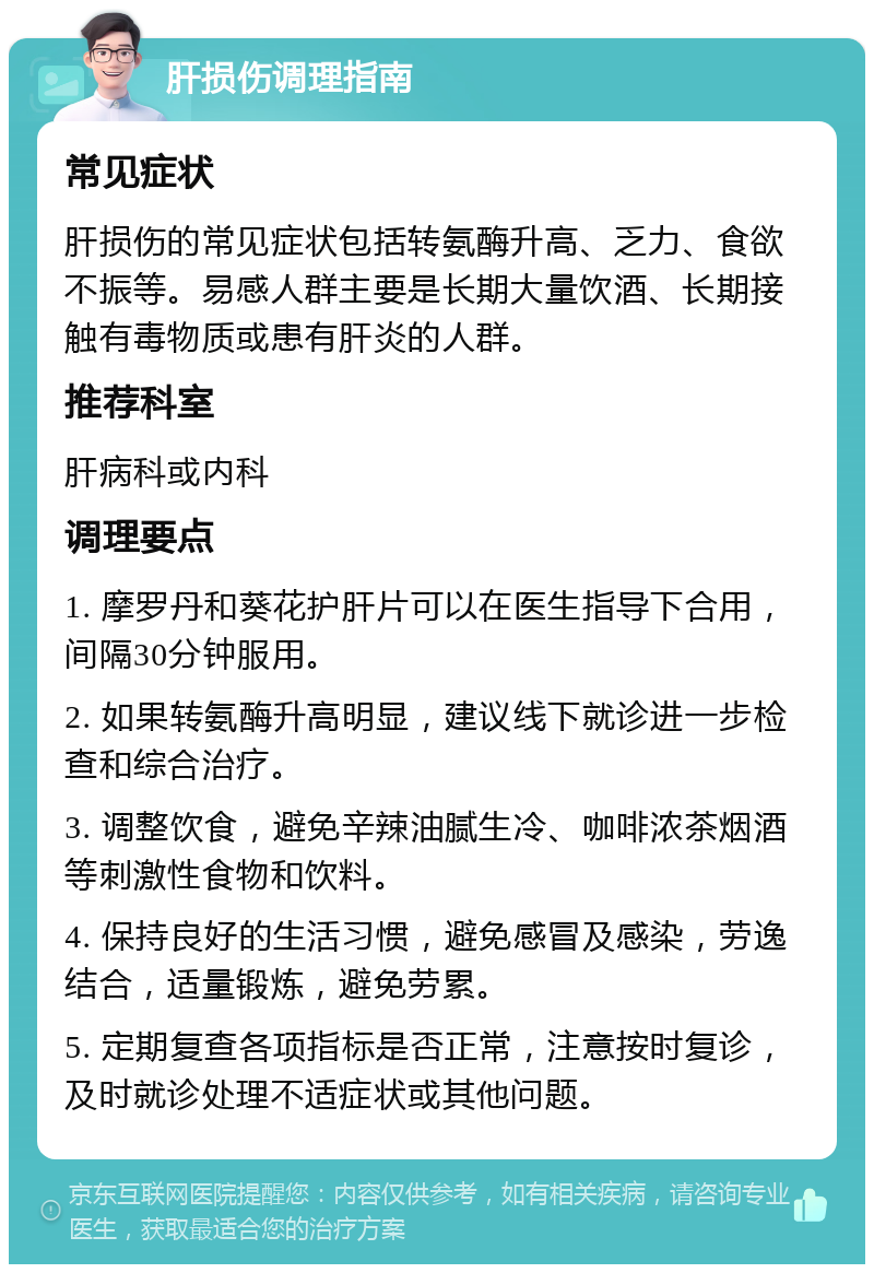 肝损伤调理指南 常见症状 肝损伤的常见症状包括转氨酶升高、乏力、食欲不振等。易感人群主要是长期大量饮酒、长期接触有毒物质或患有肝炎的人群。 推荐科室 肝病科或内科 调理要点 1. 摩罗丹和葵花护肝片可以在医生指导下合用，间隔30分钟服用。 2. 如果转氨酶升高明显，建议线下就诊进一步检查和综合治疗。 3. 调整饮食，避免辛辣油腻生冷、咖啡浓茶烟酒等刺激性食物和饮料。 4. 保持良好的生活习惯，避免感冒及感染，劳逸结合，适量锻炼，避免劳累。 5. 定期复查各项指标是否正常，注意按时复诊，及时就诊处理不适症状或其他问题。