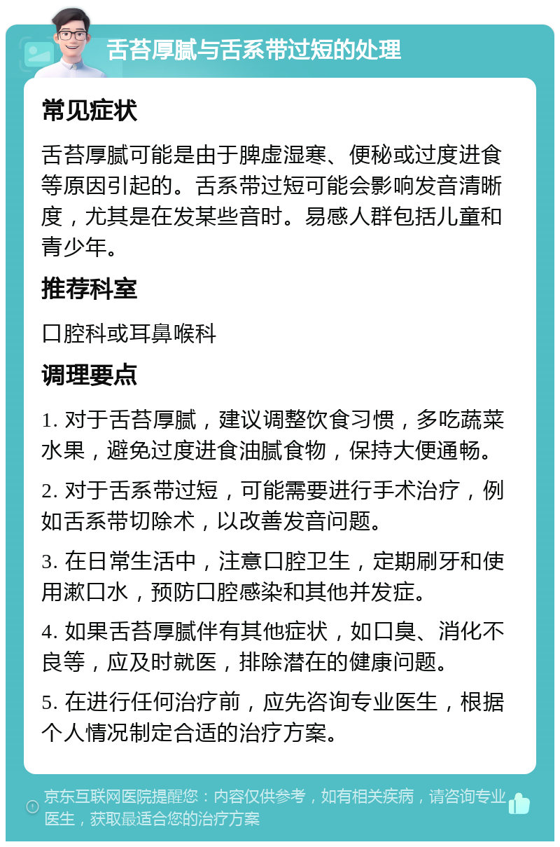 舌苔厚腻与舌系带过短的处理 常见症状 舌苔厚腻可能是由于脾虚湿寒、便秘或过度进食等原因引起的。舌系带过短可能会影响发音清晰度，尤其是在发某些音时。易感人群包括儿童和青少年。 推荐科室 口腔科或耳鼻喉科 调理要点 1. 对于舌苔厚腻，建议调整饮食习惯，多吃蔬菜水果，避免过度进食油腻食物，保持大便通畅。 2. 对于舌系带过短，可能需要进行手术治疗，例如舌系带切除术，以改善发音问题。 3. 在日常生活中，注意口腔卫生，定期刷牙和使用漱口水，预防口腔感染和其他并发症。 4. 如果舌苔厚腻伴有其他症状，如口臭、消化不良等，应及时就医，排除潜在的健康问题。 5. 在进行任何治疗前，应先咨询专业医生，根据个人情况制定合适的治疗方案。