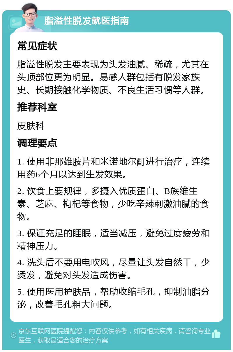 脂溢性脱发就医指南 常见症状 脂溢性脱发主要表现为头发油腻、稀疏，尤其在头顶部位更为明显。易感人群包括有脱发家族史、长期接触化学物质、不良生活习惯等人群。 推荐科室 皮肤科 调理要点 1. 使用非那雄胺片和米诺地尔酊进行治疗，连续用药6个月以达到生发效果。 2. 饮食上要规律，多摄入优质蛋白、B族维生素、芝麻、枸杞等食物，少吃辛辣刺激油腻的食物。 3. 保证充足的睡眠，适当减压，避免过度疲劳和精神压力。 4. 洗头后不要用电吹风，尽量让头发自然干，少烫发，避免对头发造成伤害。 5. 使用医用护肤品，帮助收缩毛孔，抑制油脂分泌，改善毛孔粗大问题。