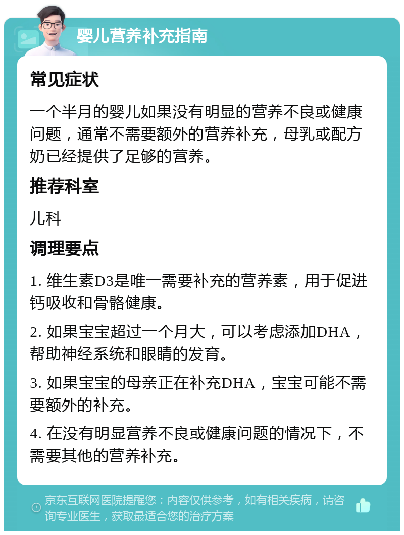 婴儿营养补充指南 常见症状 一个半月的婴儿如果没有明显的营养不良或健康问题，通常不需要额外的营养补充，母乳或配方奶已经提供了足够的营养。 推荐科室 儿科 调理要点 1. 维生素D3是唯一需要补充的营养素，用于促进钙吸收和骨骼健康。 2. 如果宝宝超过一个月大，可以考虑添加DHA，帮助神经系统和眼睛的发育。 3. 如果宝宝的母亲正在补充DHA，宝宝可能不需要额外的补充。 4. 在没有明显营养不良或健康问题的情况下，不需要其他的营养补充。