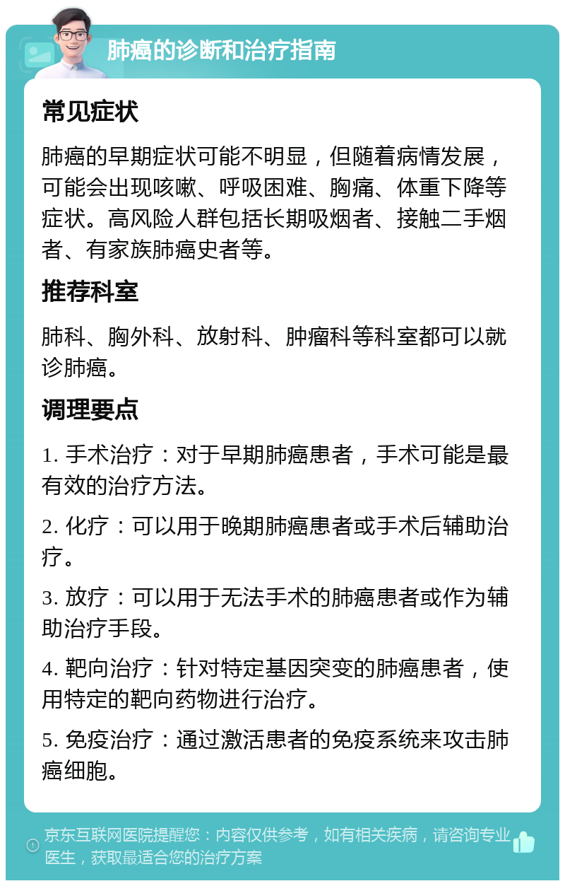 肺癌的诊断和治疗指南 常见症状 肺癌的早期症状可能不明显，但随着病情发展，可能会出现咳嗽、呼吸困难、胸痛、体重下降等症状。高风险人群包括长期吸烟者、接触二手烟者、有家族肺癌史者等。 推荐科室 肺科、胸外科、放射科、肿瘤科等科室都可以就诊肺癌。 调理要点 1. 手术治疗：对于早期肺癌患者，手术可能是最有效的治疗方法。 2. 化疗：可以用于晚期肺癌患者或手术后辅助治疗。 3. 放疗：可以用于无法手术的肺癌患者或作为辅助治疗手段。 4. 靶向治疗：针对特定基因突变的肺癌患者，使用特定的靶向药物进行治疗。 5. 免疫治疗：通过激活患者的免疫系统来攻击肺癌细胞。