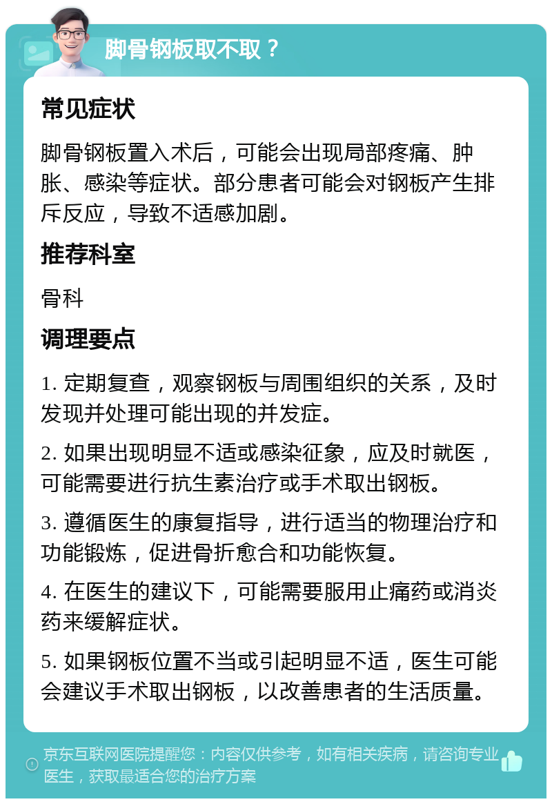 脚骨钢板取不取？ 常见症状 脚骨钢板置入术后，可能会出现局部疼痛、肿胀、感染等症状。部分患者可能会对钢板产生排斥反应，导致不适感加剧。 推荐科室 骨科 调理要点 1. 定期复查，观察钢板与周围组织的关系，及时发现并处理可能出现的并发症。 2. 如果出现明显不适或感染征象，应及时就医，可能需要进行抗生素治疗或手术取出钢板。 3. 遵循医生的康复指导，进行适当的物理治疗和功能锻炼，促进骨折愈合和功能恢复。 4. 在医生的建议下，可能需要服用止痛药或消炎药来缓解症状。 5. 如果钢板位置不当或引起明显不适，医生可能会建议手术取出钢板，以改善患者的生活质量。