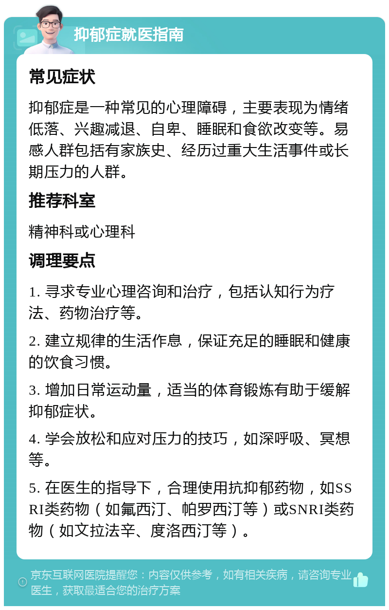 抑郁症就医指南 常见症状 抑郁症是一种常见的心理障碍，主要表现为情绪低落、兴趣减退、自卑、睡眠和食欲改变等。易感人群包括有家族史、经历过重大生活事件或长期压力的人群。 推荐科室 精神科或心理科 调理要点 1. 寻求专业心理咨询和治疗，包括认知行为疗法、药物治疗等。 2. 建立规律的生活作息，保证充足的睡眠和健康的饮食习惯。 3. 增加日常运动量，适当的体育锻炼有助于缓解抑郁症状。 4. 学会放松和应对压力的技巧，如深呼吸、冥想等。 5. 在医生的指导下，合理使用抗抑郁药物，如SSRI类药物（如氟西汀、帕罗西汀等）或SNRI类药物（如文拉法辛、度洛西汀等）。