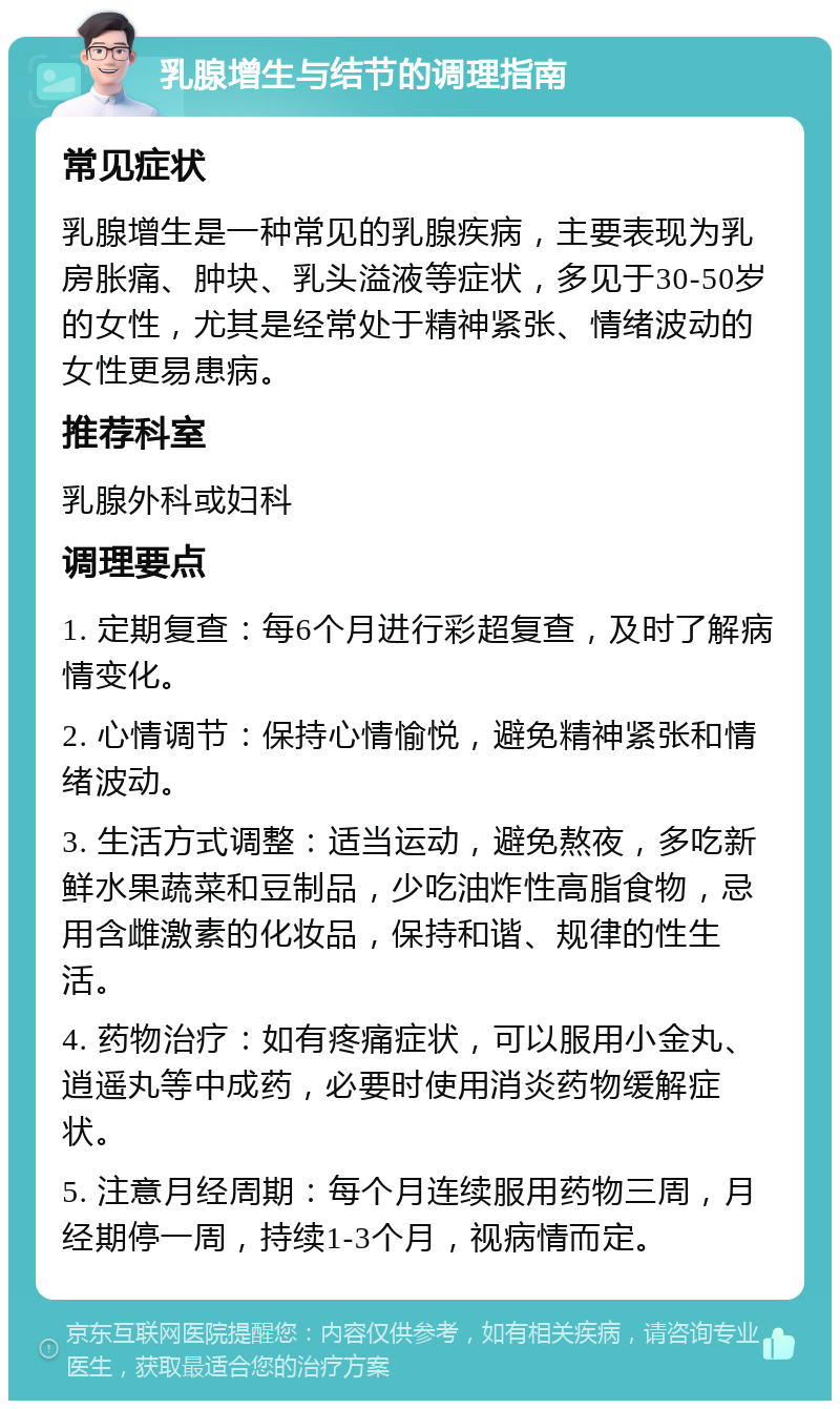 乳腺增生与结节的调理指南 常见症状 乳腺增生是一种常见的乳腺疾病，主要表现为乳房胀痛、肿块、乳头溢液等症状，多见于30-50岁的女性，尤其是经常处于精神紧张、情绪波动的女性更易患病。 推荐科室 乳腺外科或妇科 调理要点 1. 定期复查：每6个月进行彩超复查，及时了解病情变化。 2. 心情调节：保持心情愉悦，避免精神紧张和情绪波动。 3. 生活方式调整：适当运动，避免熬夜，多吃新鲜水果蔬菜和豆制品，少吃油炸性高脂食物，忌用含雌激素的化妆品，保持和谐、规律的性生活。 4. 药物治疗：如有疼痛症状，可以服用小金丸、逍遥丸等中成药，必要时使用消炎药物缓解症状。 5. 注意月经周期：每个月连续服用药物三周，月经期停一周，持续1-3个月，视病情而定。