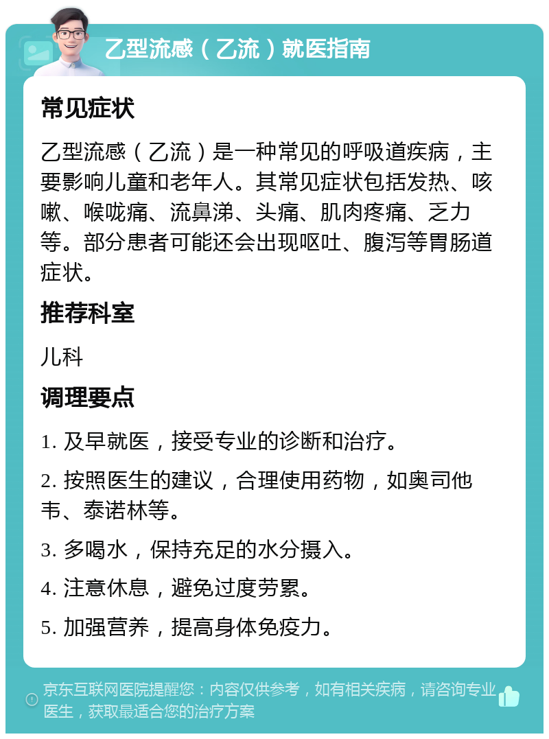 乙型流感（乙流）就医指南 常见症状 乙型流感（乙流）是一种常见的呼吸道疾病，主要影响儿童和老年人。其常见症状包括发热、咳嗽、喉咙痛、流鼻涕、头痛、肌肉疼痛、乏力等。部分患者可能还会出现呕吐、腹泻等胃肠道症状。 推荐科室 儿科 调理要点 1. 及早就医，接受专业的诊断和治疗。 2. 按照医生的建议，合理使用药物，如奥司他韦、泰诺林等。 3. 多喝水，保持充足的水分摄入。 4. 注意休息，避免过度劳累。 5. 加强营养，提高身体免疫力。