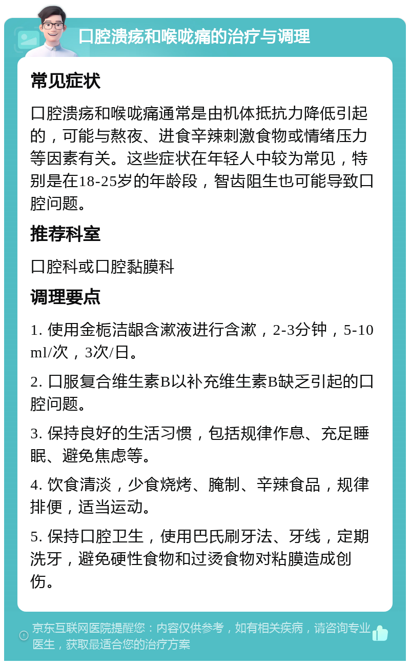 口腔溃疡和喉咙痛的治疗与调理 常见症状 口腔溃疡和喉咙痛通常是由机体抵抗力降低引起的，可能与熬夜、进食辛辣刺激食物或情绪压力等因素有关。这些症状在年轻人中较为常见，特别是在18-25岁的年龄段，智齿阻生也可能导致口腔问题。 推荐科室 口腔科或口腔黏膜科 调理要点 1. 使用金栀洁龈含漱液进行含漱，2-3分钟，5-10ml/次，3次/日。 2. 口服复合维生素B以补充维生素B缺乏引起的口腔问题。 3. 保持良好的生活习惯，包括规律作息、充足睡眠、避免焦虑等。 4. 饮食清淡，少食烧烤、腌制、辛辣食品，规律排便，适当运动。 5. 保持口腔卫生，使用巴氏刷牙法、牙线，定期洗牙，避免硬性食物和过烫食物对粘膜造成创伤。