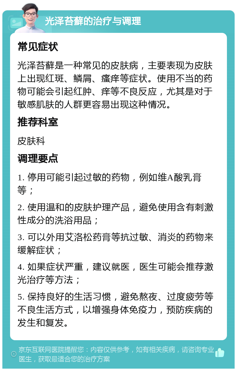 光泽苔藓的治疗与调理 常见症状 光泽苔藓是一种常见的皮肤病，主要表现为皮肤上出现红斑、鳞屑、瘙痒等症状。使用不当的药物可能会引起红肿、痒等不良反应，尤其是对于敏感肌肤的人群更容易出现这种情况。 推荐科室 皮肤科 调理要点 1. 停用可能引起过敏的药物，例如维A酸乳膏等； 2. 使用温和的皮肤护理产品，避免使用含有刺激性成分的洗浴用品； 3. 可以外用艾洛松药膏等抗过敏、消炎的药物来缓解症状； 4. 如果症状严重，建议就医，医生可能会推荐激光治疗等方法； 5. 保持良好的生活习惯，避免熬夜、过度疲劳等不良生活方式，以增强身体免疫力，预防疾病的发生和复发。