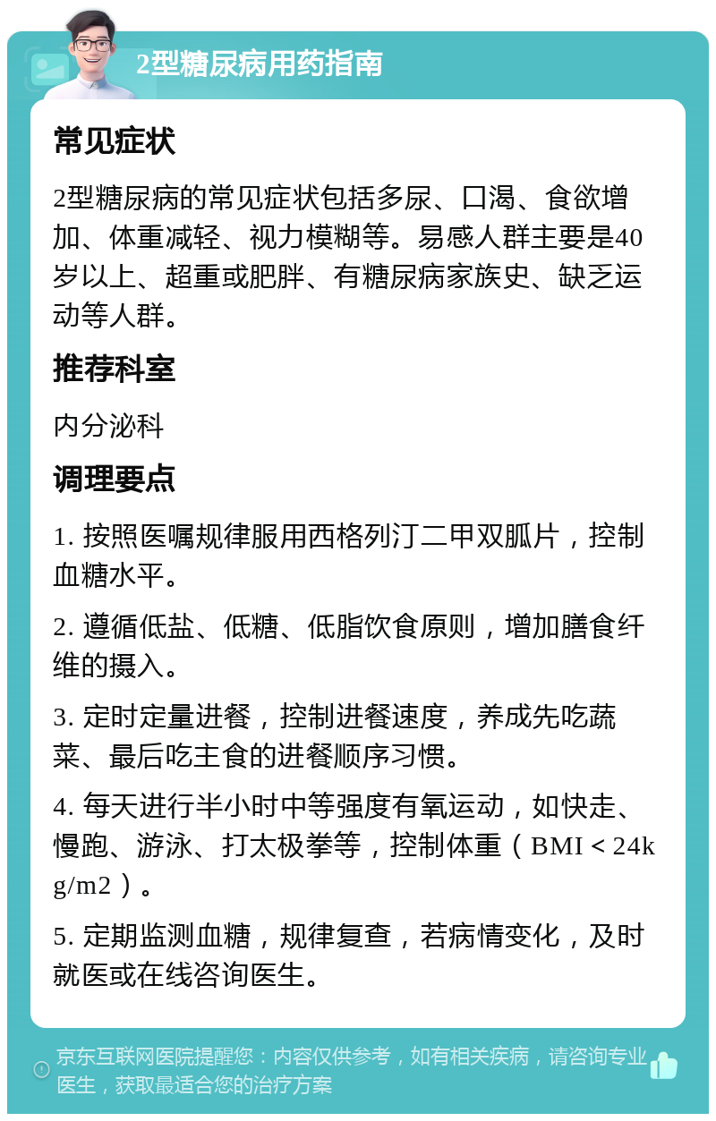 2型糖尿病用药指南 常见症状 2型糖尿病的常见症状包括多尿、口渴、食欲增加、体重减轻、视力模糊等。易感人群主要是40岁以上、超重或肥胖、有糖尿病家族史、缺乏运动等人群。 推荐科室 内分泌科 调理要点 1. 按照医嘱规律服用西格列汀二甲双胍片，控制血糖水平。 2. 遵循低盐、低糖、低脂饮食原则，增加膳食纤维的摄入。 3. 定时定量进餐，控制进餐速度，养成先吃蔬菜、最后吃主食的进餐顺序习惯。 4. 每天进行半小时中等强度有氧运动，如快走、慢跑、游泳、打太极拳等，控制体重（BMI＜24kg/m2）。 5. 定期监测血糖，规律复查，若病情变化，及时就医或在线咨询医生。