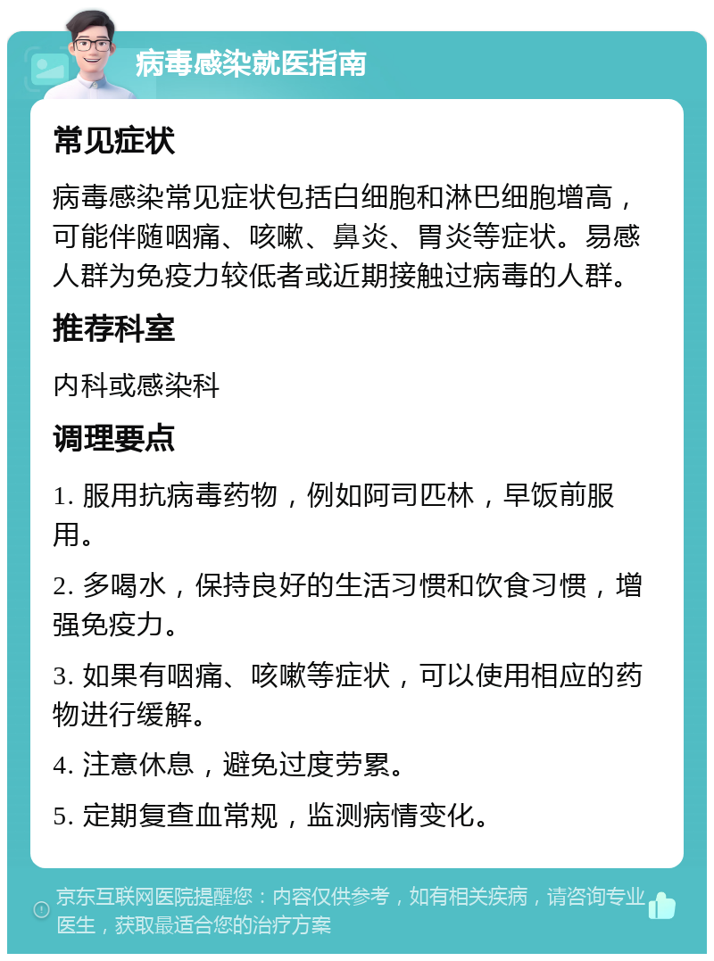 病毒感染就医指南 常见症状 病毒感染常见症状包括白细胞和淋巴细胞增高，可能伴随咽痛、咳嗽、鼻炎、胃炎等症状。易感人群为免疫力较低者或近期接触过病毒的人群。 推荐科室 内科或感染科 调理要点 1. 服用抗病毒药物，例如阿司匹林，早饭前服用。 2. 多喝水，保持良好的生活习惯和饮食习惯，增强免疫力。 3. 如果有咽痛、咳嗽等症状，可以使用相应的药物进行缓解。 4. 注意休息，避免过度劳累。 5. 定期复查血常规，监测病情变化。