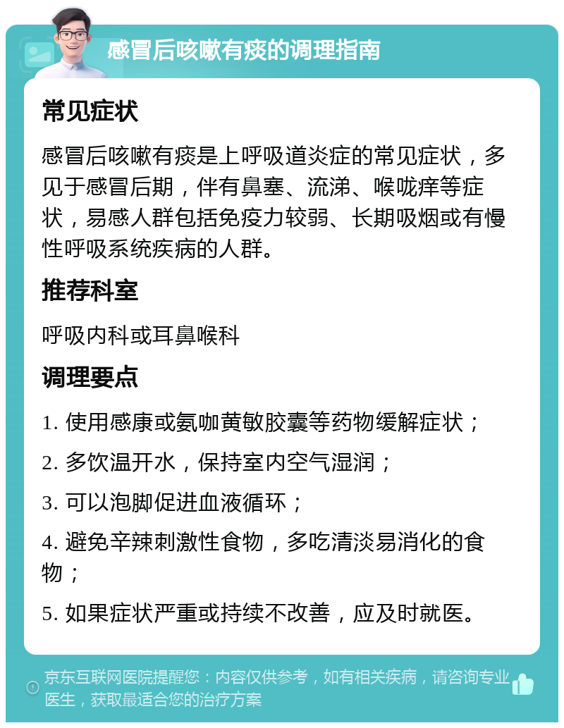 感冒后咳嗽有痰的调理指南 常见症状 感冒后咳嗽有痰是上呼吸道炎症的常见症状，多见于感冒后期，伴有鼻塞、流涕、喉咙痒等症状，易感人群包括免疫力较弱、长期吸烟或有慢性呼吸系统疾病的人群。 推荐科室 呼吸内科或耳鼻喉科 调理要点 1. 使用感康或氨咖黄敏胶囊等药物缓解症状； 2. 多饮温开水，保持室内空气湿润； 3. 可以泡脚促进血液循环； 4. 避免辛辣刺激性食物，多吃清淡易消化的食物； 5. 如果症状严重或持续不改善，应及时就医。