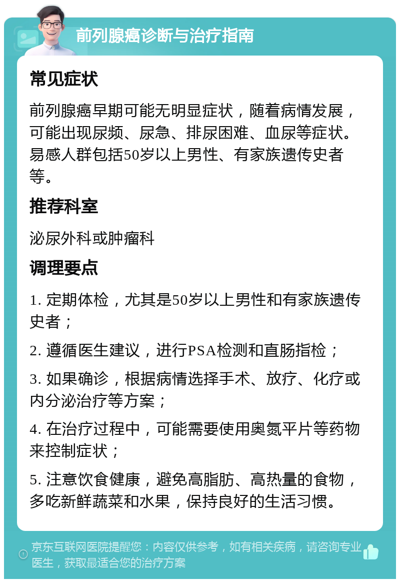 前列腺癌诊断与治疗指南 常见症状 前列腺癌早期可能无明显症状，随着病情发展，可能出现尿频、尿急、排尿困难、血尿等症状。易感人群包括50岁以上男性、有家族遗传史者等。 推荐科室 泌尿外科或肿瘤科 调理要点 1. 定期体检，尤其是50岁以上男性和有家族遗传史者； 2. 遵循医生建议，进行PSA检测和直肠指检； 3. 如果确诊，根据病情选择手术、放疗、化疗或内分泌治疗等方案； 4. 在治疗过程中，可能需要使用奥氮平片等药物来控制症状； 5. 注意饮食健康，避免高脂肪、高热量的食物，多吃新鲜蔬菜和水果，保持良好的生活习惯。