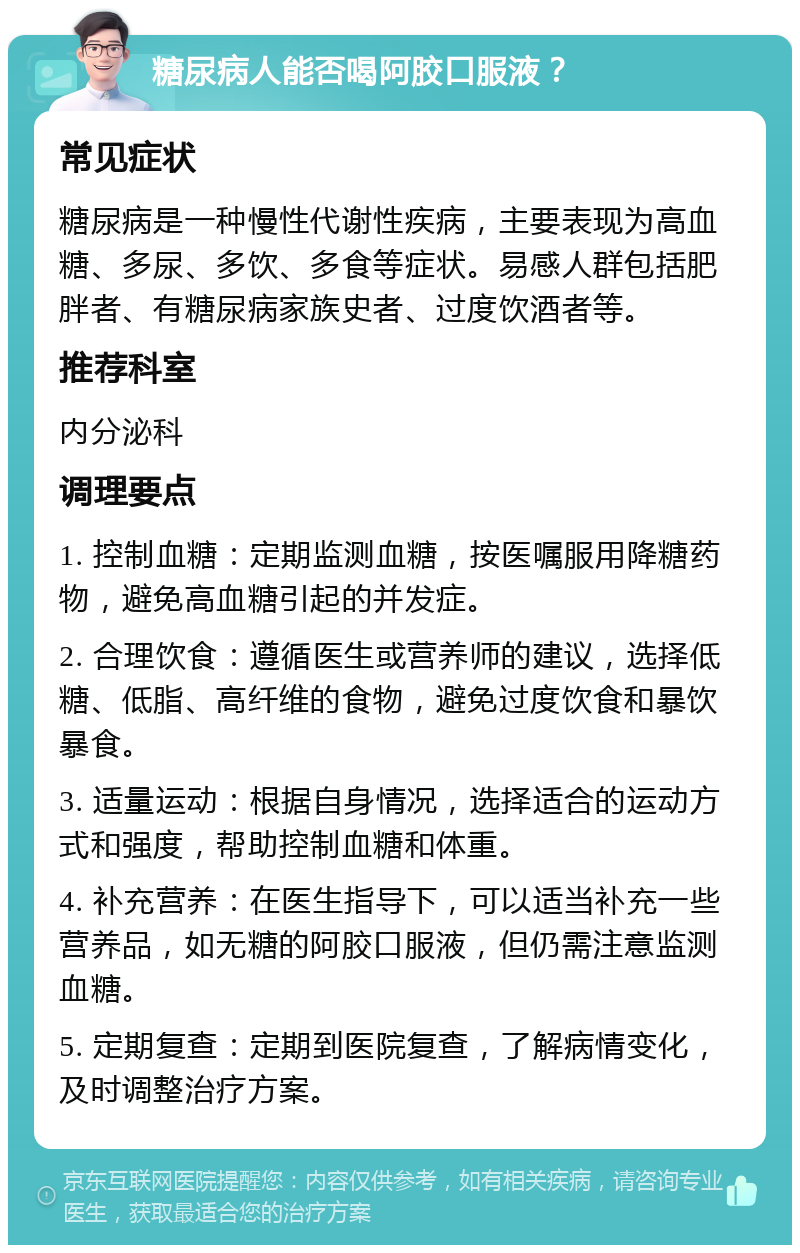 糖尿病人能否喝阿胶口服液？ 常见症状 糖尿病是一种慢性代谢性疾病，主要表现为高血糖、多尿、多饮、多食等症状。易感人群包括肥胖者、有糖尿病家族史者、过度饮酒者等。 推荐科室 内分泌科 调理要点 1. 控制血糖：定期监测血糖，按医嘱服用降糖药物，避免高血糖引起的并发症。 2. 合理饮食：遵循医生或营养师的建议，选择低糖、低脂、高纤维的食物，避免过度饮食和暴饮暴食。 3. 适量运动：根据自身情况，选择适合的运动方式和强度，帮助控制血糖和体重。 4. 补充营养：在医生指导下，可以适当补充一些营养品，如无糖的阿胶口服液，但仍需注意监测血糖。 5. 定期复查：定期到医院复查，了解病情变化，及时调整治疗方案。