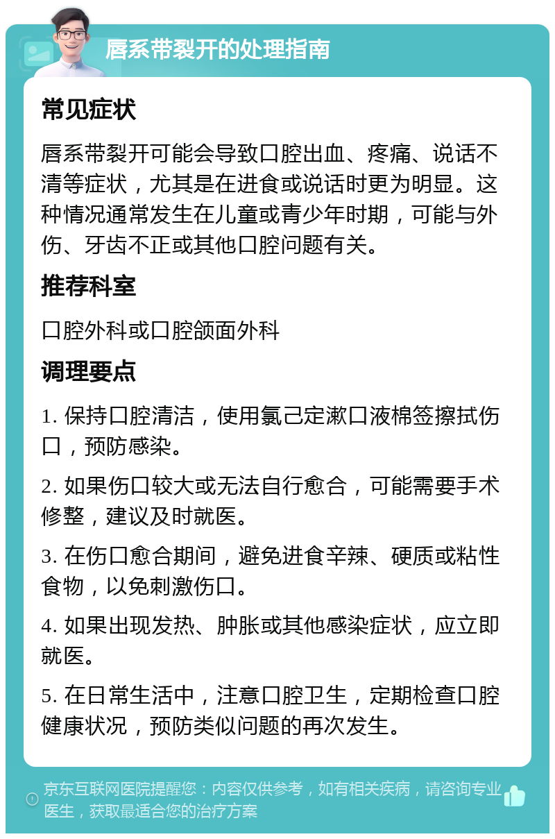 唇系带裂开的处理指南 常见症状 唇系带裂开可能会导致口腔出血、疼痛、说话不清等症状，尤其是在进食或说话时更为明显。这种情况通常发生在儿童或青少年时期，可能与外伤、牙齿不正或其他口腔问题有关。 推荐科室 口腔外科或口腔颌面外科 调理要点 1. 保持口腔清洁，使用氯己定漱口液棉签擦拭伤口，预防感染。 2. 如果伤口较大或无法自行愈合，可能需要手术修整，建议及时就医。 3. 在伤口愈合期间，避免进食辛辣、硬质或粘性食物，以免刺激伤口。 4. 如果出现发热、肿胀或其他感染症状，应立即就医。 5. 在日常生活中，注意口腔卫生，定期检查口腔健康状况，预防类似问题的再次发生。