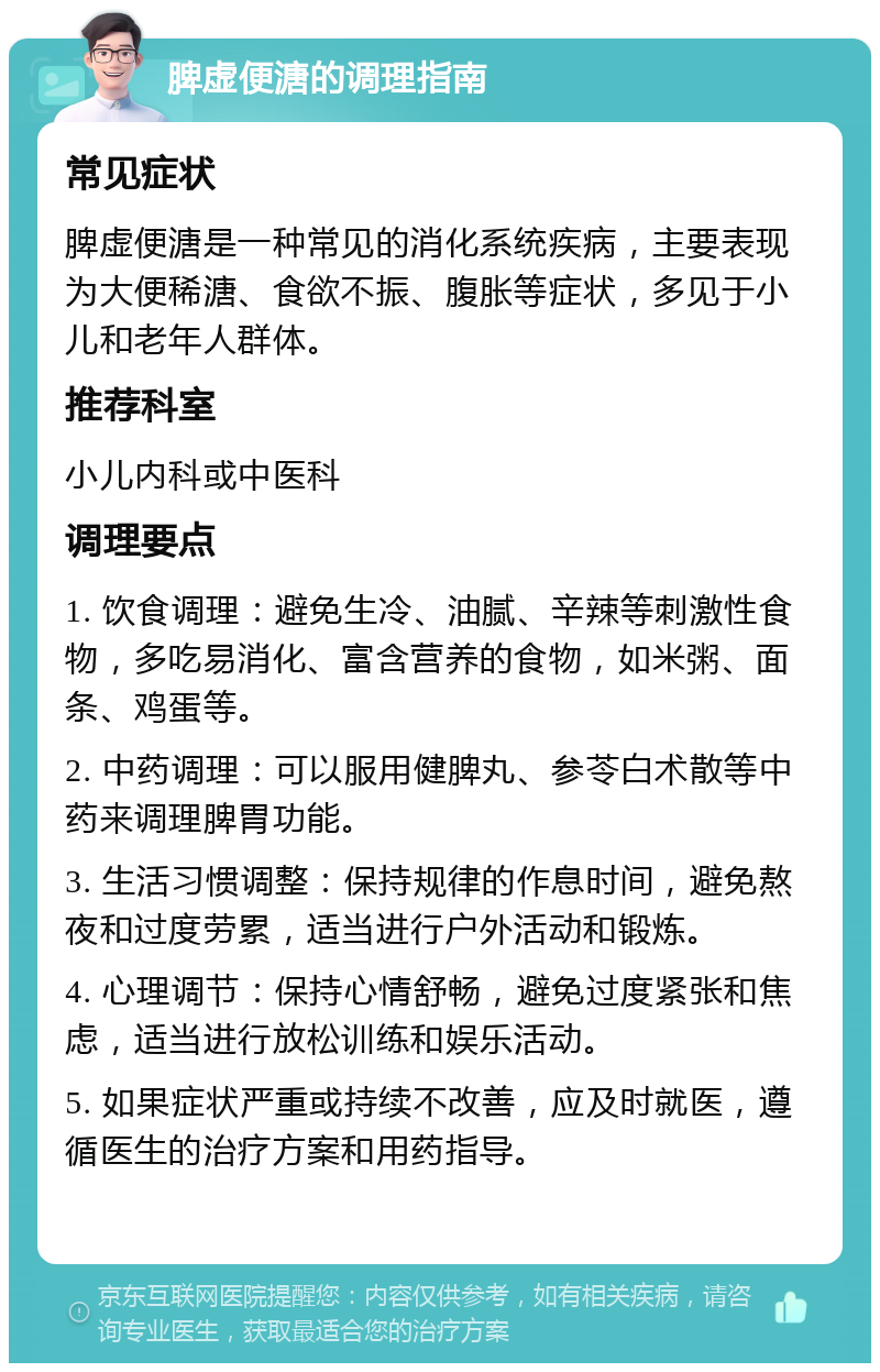 脾虚便溏的调理指南 常见症状 脾虚便溏是一种常见的消化系统疾病，主要表现为大便稀溏、食欲不振、腹胀等症状，多见于小儿和老年人群体。 推荐科室 小儿内科或中医科 调理要点 1. 饮食调理：避免生冷、油腻、辛辣等刺激性食物，多吃易消化、富含营养的食物，如米粥、面条、鸡蛋等。 2. 中药调理：可以服用健脾丸、参苓白术散等中药来调理脾胃功能。 3. 生活习惯调整：保持规律的作息时间，避免熬夜和过度劳累，适当进行户外活动和锻炼。 4. 心理调节：保持心情舒畅，避免过度紧张和焦虑，适当进行放松训练和娱乐活动。 5. 如果症状严重或持续不改善，应及时就医，遵循医生的治疗方案和用药指导。