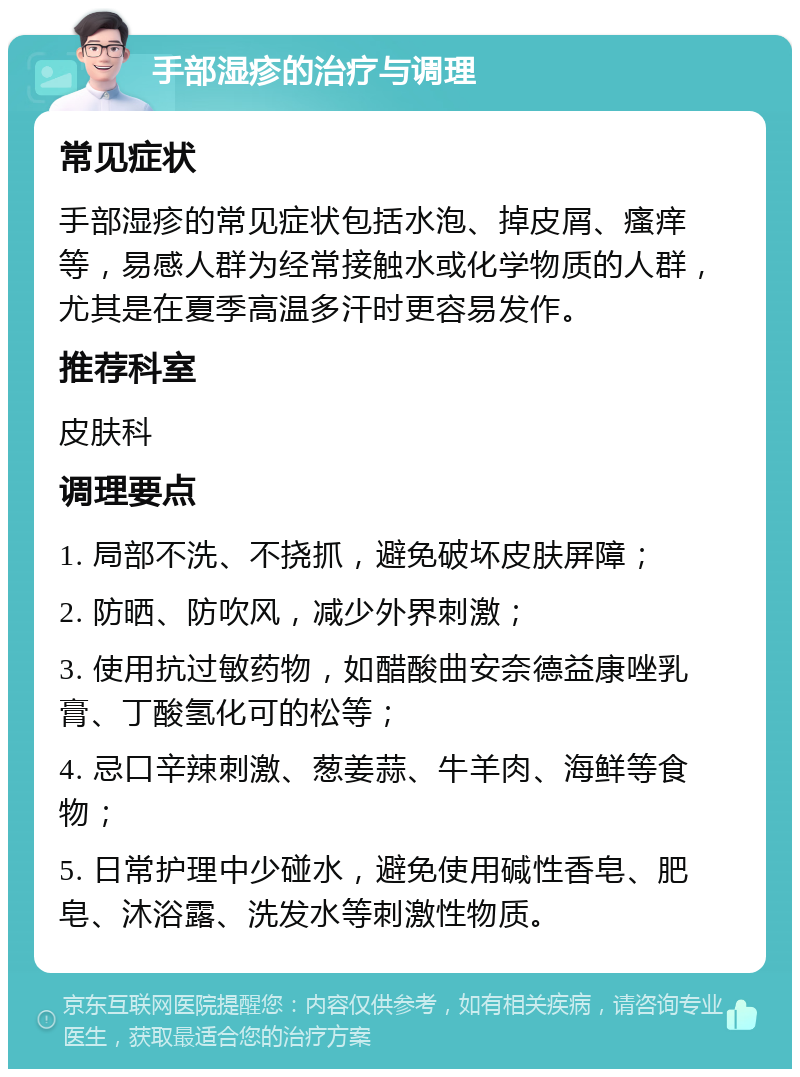 手部湿疹的治疗与调理 常见症状 手部湿疹的常见症状包括水泡、掉皮屑、瘙痒等，易感人群为经常接触水或化学物质的人群，尤其是在夏季高温多汗时更容易发作。 推荐科室 皮肤科 调理要点 1. 局部不洗、不挠抓，避免破坏皮肤屏障； 2. 防晒、防吹风，减少外界刺激； 3. 使用抗过敏药物，如醋酸曲安奈德益康唑乳膏、丁酸氢化可的松等； 4. 忌口辛辣刺激、葱姜蒜、牛羊肉、海鲜等食物； 5. 日常护理中少碰水，避免使用碱性香皂、肥皂、沐浴露、洗发水等刺激性物质。