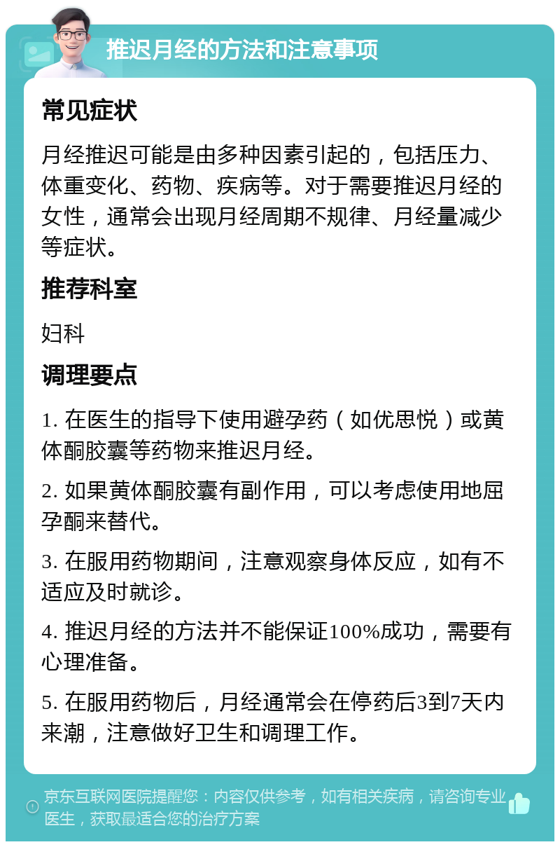 推迟月经的方法和注意事项 常见症状 月经推迟可能是由多种因素引起的，包括压力、体重变化、药物、疾病等。对于需要推迟月经的女性，通常会出现月经周期不规律、月经量减少等症状。 推荐科室 妇科 调理要点 1. 在医生的指导下使用避孕药（如优思悦）或黄体酮胶囊等药物来推迟月经。 2. 如果黄体酮胶囊有副作用，可以考虑使用地屈孕酮来替代。 3. 在服用药物期间，注意观察身体反应，如有不适应及时就诊。 4. 推迟月经的方法并不能保证100%成功，需要有心理准备。 5. 在服用药物后，月经通常会在停药后3到7天内来潮，注意做好卫生和调理工作。