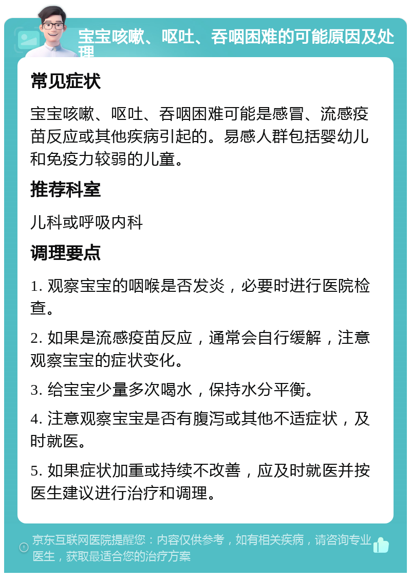 宝宝咳嗽、呕吐、吞咽困难的可能原因及处理 常见症状 宝宝咳嗽、呕吐、吞咽困难可能是感冒、流感疫苗反应或其他疾病引起的。易感人群包括婴幼儿和免疫力较弱的儿童。 推荐科室 儿科或呼吸内科 调理要点 1. 观察宝宝的咽喉是否发炎，必要时进行医院检查。 2. 如果是流感疫苗反应，通常会自行缓解，注意观察宝宝的症状变化。 3. 给宝宝少量多次喝水，保持水分平衡。 4. 注意观察宝宝是否有腹泻或其他不适症状，及时就医。 5. 如果症状加重或持续不改善，应及时就医并按医生建议进行治疗和调理。