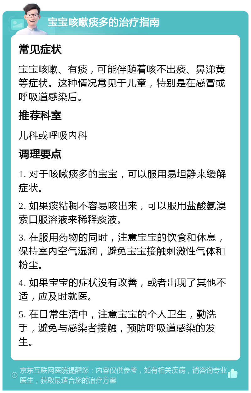 宝宝咳嗽痰多的治疗指南 常见症状 宝宝咳嗽、有痰，可能伴随着咳不出痰、鼻涕黄等症状。这种情况常见于儿童，特别是在感冒或呼吸道感染后。 推荐科室 儿科或呼吸内科 调理要点 1. 对于咳嗽痰多的宝宝，可以服用易坦静来缓解症状。 2. 如果痰粘稠不容易咳出来，可以服用盐酸氨溴索口服溶液来稀释痰液。 3. 在服用药物的同时，注意宝宝的饮食和休息，保持室内空气湿润，避免宝宝接触刺激性气体和粉尘。 4. 如果宝宝的症状没有改善，或者出现了其他不适，应及时就医。 5. 在日常生活中，注意宝宝的个人卫生，勤洗手，避免与感染者接触，预防呼吸道感染的发生。