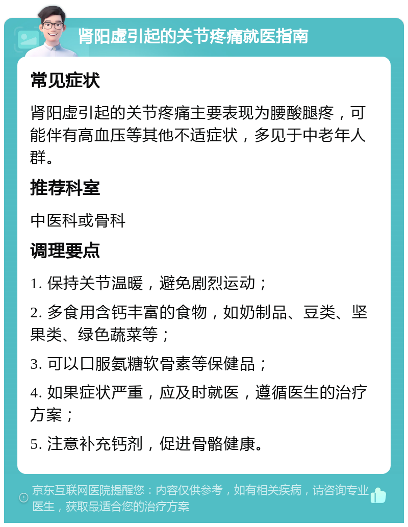 肾阳虚引起的关节疼痛就医指南 常见症状 肾阳虚引起的关节疼痛主要表现为腰酸腿疼，可能伴有高血压等其他不适症状，多见于中老年人群。 推荐科室 中医科或骨科 调理要点 1. 保持关节温暖，避免剧烈运动； 2. 多食用含钙丰富的食物，如奶制品、豆类、坚果类、绿色蔬菜等； 3. 可以口服氨糖软骨素等保健品； 4. 如果症状严重，应及时就医，遵循医生的治疗方案； 5. 注意补充钙剂，促进骨骼健康。