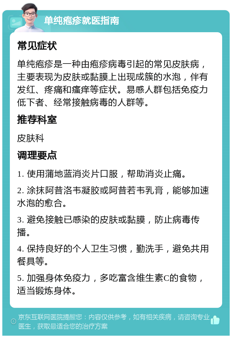 单纯疱疹就医指南 常见症状 单纯疱疹是一种由疱疹病毒引起的常见皮肤病，主要表现为皮肤或黏膜上出现成簇的水泡，伴有发红、疼痛和瘙痒等症状。易感人群包括免疫力低下者、经常接触病毒的人群等。 推荐科室 皮肤科 调理要点 1. 使用蒲地蓝消炎片口服，帮助消炎止痛。 2. 涂抹阿昔洛韦凝胶或阿昔若韦乳膏，能够加速水泡的愈合。 3. 避免接触已感染的皮肤或黏膜，防止病毒传播。 4. 保持良好的个人卫生习惯，勤洗手，避免共用餐具等。 5. 加强身体免疫力，多吃富含维生素C的食物，适当锻炼身体。