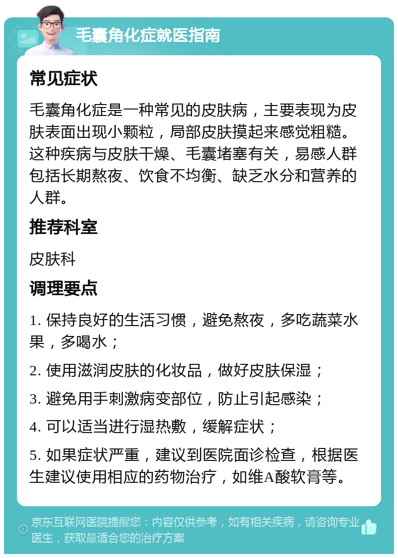 毛囊角化症就医指南 常见症状 毛囊角化症是一种常见的皮肤病，主要表现为皮肤表面出现小颗粒，局部皮肤摸起来感觉粗糙。这种疾病与皮肤干燥、毛囊堵塞有关，易感人群包括长期熬夜、饮食不均衡、缺乏水分和营养的人群。 推荐科室 皮肤科 调理要点 1. 保持良好的生活习惯，避免熬夜，多吃蔬菜水果，多喝水； 2. 使用滋润皮肤的化妆品，做好皮肤保湿； 3. 避免用手刺激病变部位，防止引起感染； 4. 可以适当进行湿热敷，缓解症状； 5. 如果症状严重，建议到医院面诊检查，根据医生建议使用相应的药物治疗，如维A酸软膏等。