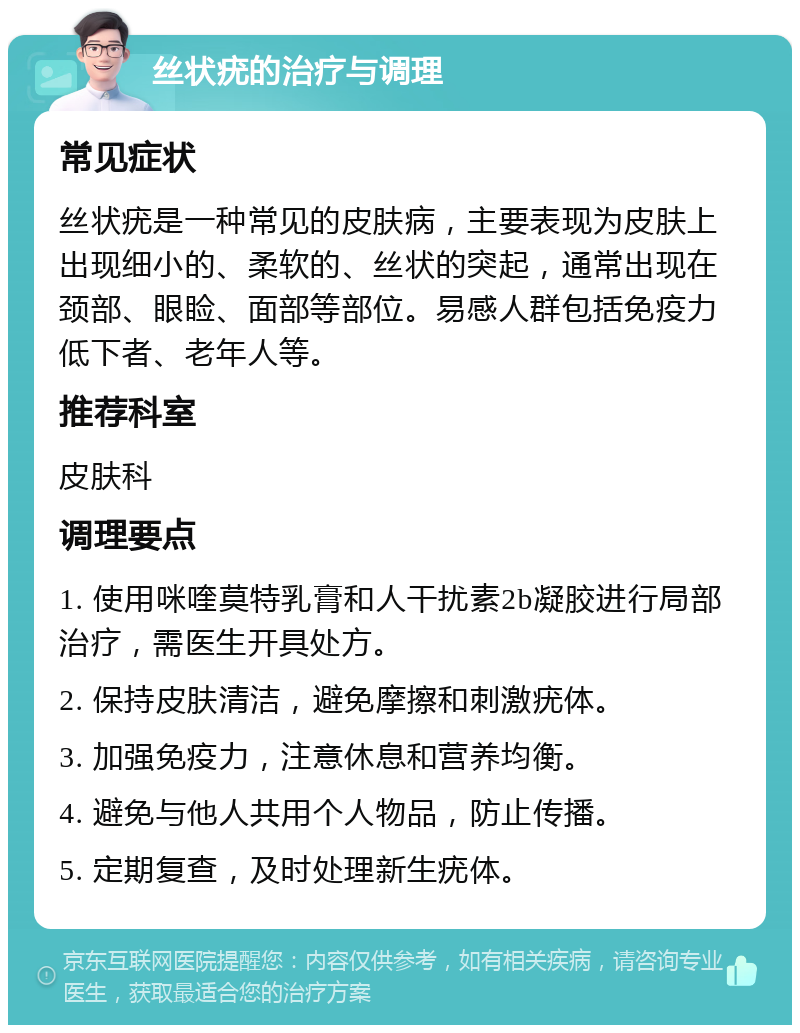 丝状疣的治疗与调理 常见症状 丝状疣是一种常见的皮肤病，主要表现为皮肤上出现细小的、柔软的、丝状的突起，通常出现在颈部、眼睑、面部等部位。易感人群包括免疫力低下者、老年人等。 推荐科室 皮肤科 调理要点 1. 使用咪喹莫特乳膏和人干扰素2b凝胶进行局部治疗，需医生开具处方。 2. 保持皮肤清洁，避免摩擦和刺激疣体。 3. 加强免疫力，注意休息和营养均衡。 4. 避免与他人共用个人物品，防止传播。 5. 定期复查，及时处理新生疣体。