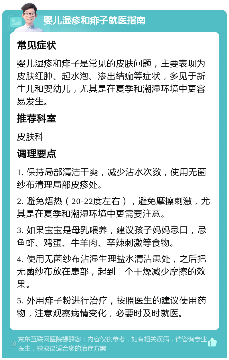 婴儿湿疹和痱子就医指南 常见症状 婴儿湿疹和痱子是常见的皮肤问题，主要表现为皮肤红肿、起水泡、渗出结痂等症状，多见于新生儿和婴幼儿，尤其是在夏季和潮湿环境中更容易发生。 推荐科室 皮肤科 调理要点 1. 保持局部清洁干爽，减少沾水次数，使用无菌纱布清理局部皮疹处。 2. 避免焐热（20-22度左右），避免摩擦刺激，尤其是在夏季和潮湿环境中更需要注意。 3. 如果宝宝是母乳喂养，建议孩子妈妈忌口，忌鱼虾、鸡蛋、牛羊肉、辛辣刺激等食物。 4. 使用无菌纱布沾湿生理盐水清洁患处，之后把无菌纱布放在患部，起到一个干燥减少摩擦的效果。 5. 外用痱子粉进行治疗，按照医生的建议使用药物，注意观察病情变化，必要时及时就医。