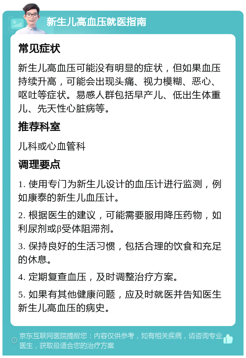 新生儿高血压就医指南 常见症状 新生儿高血压可能没有明显的症状，但如果血压持续升高，可能会出现头痛、视力模糊、恶心、呕吐等症状。易感人群包括早产儿、低出生体重儿、先天性心脏病等。 推荐科室 儿科或心血管科 调理要点 1. 使用专门为新生儿设计的血压计进行监测，例如康泰的新生儿血压计。 2. 根据医生的建议，可能需要服用降压药物，如利尿剂或β受体阻滞剂。 3. 保持良好的生活习惯，包括合理的饮食和充足的休息。 4. 定期复查血压，及时调整治疗方案。 5. 如果有其他健康问题，应及时就医并告知医生新生儿高血压的病史。