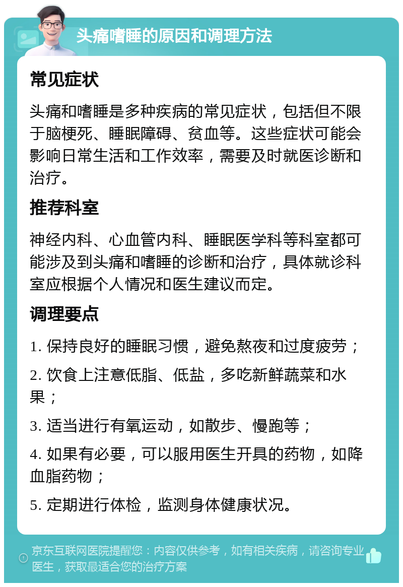 头痛嗜睡的原因和调理方法 常见症状 头痛和嗜睡是多种疾病的常见症状，包括但不限于脑梗死、睡眠障碍、贫血等。这些症状可能会影响日常生活和工作效率，需要及时就医诊断和治疗。 推荐科室 神经内科、心血管内科、睡眠医学科等科室都可能涉及到头痛和嗜睡的诊断和治疗，具体就诊科室应根据个人情况和医生建议而定。 调理要点 1. 保持良好的睡眠习惯，避免熬夜和过度疲劳； 2. 饮食上注意低脂、低盐，多吃新鲜蔬菜和水果； 3. 适当进行有氧运动，如散步、慢跑等； 4. 如果有必要，可以服用医生开具的药物，如降血脂药物； 5. 定期进行体检，监测身体健康状况。