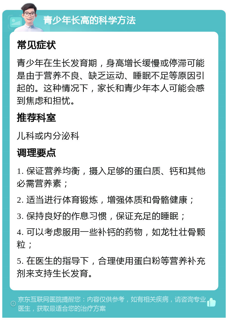 青少年长高的科学方法 常见症状 青少年在生长发育期，身高增长缓慢或停滞可能是由于营养不良、缺乏运动、睡眠不足等原因引起的。这种情况下，家长和青少年本人可能会感到焦虑和担忧。 推荐科室 儿科或内分泌科 调理要点 1. 保证营养均衡，摄入足够的蛋白质、钙和其他必需营养素； 2. 适当进行体育锻炼，增强体质和骨骼健康； 3. 保持良好的作息习惯，保证充足的睡眠； 4. 可以考虑服用一些补钙的药物，如龙牡壮骨颗粒； 5. 在医生的指导下，合理使用蛋白粉等营养补充剂来支持生长发育。