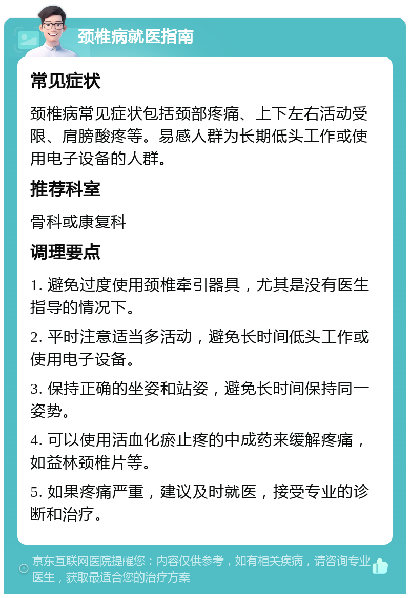 颈椎病就医指南 常见症状 颈椎病常见症状包括颈部疼痛、上下左右活动受限、肩膀酸疼等。易感人群为长期低头工作或使用电子设备的人群。 推荐科室 骨科或康复科 调理要点 1. 避免过度使用颈椎牵引器具，尤其是没有医生指导的情况下。 2. 平时注意适当多活动，避免长时间低头工作或使用电子设备。 3. 保持正确的坐姿和站姿，避免长时间保持同一姿势。 4. 可以使用活血化瘀止疼的中成药来缓解疼痛，如益林颈椎片等。 5. 如果疼痛严重，建议及时就医，接受专业的诊断和治疗。