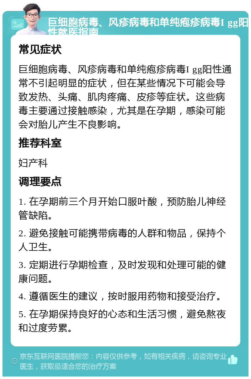 巨细胞病毒、风疹病毒和单纯疱疹病毒I gg阳性就医指南 常见症状 巨细胞病毒、风疹病毒和单纯疱疹病毒I gg阳性通常不引起明显的症状，但在某些情况下可能会导致发热、头痛、肌肉疼痛、皮疹等症状。这些病毒主要通过接触感染，尤其是在孕期，感染可能会对胎儿产生不良影响。 推荐科室 妇产科 调理要点 1. 在孕期前三个月开始口服叶酸，预防胎儿神经管缺陷。 2. 避免接触可能携带病毒的人群和物品，保持个人卫生。 3. 定期进行孕期检查，及时发现和处理可能的健康问题。 4. 遵循医生的建议，按时服用药物和接受治疗。 5. 在孕期保持良好的心态和生活习惯，避免熬夜和过度劳累。