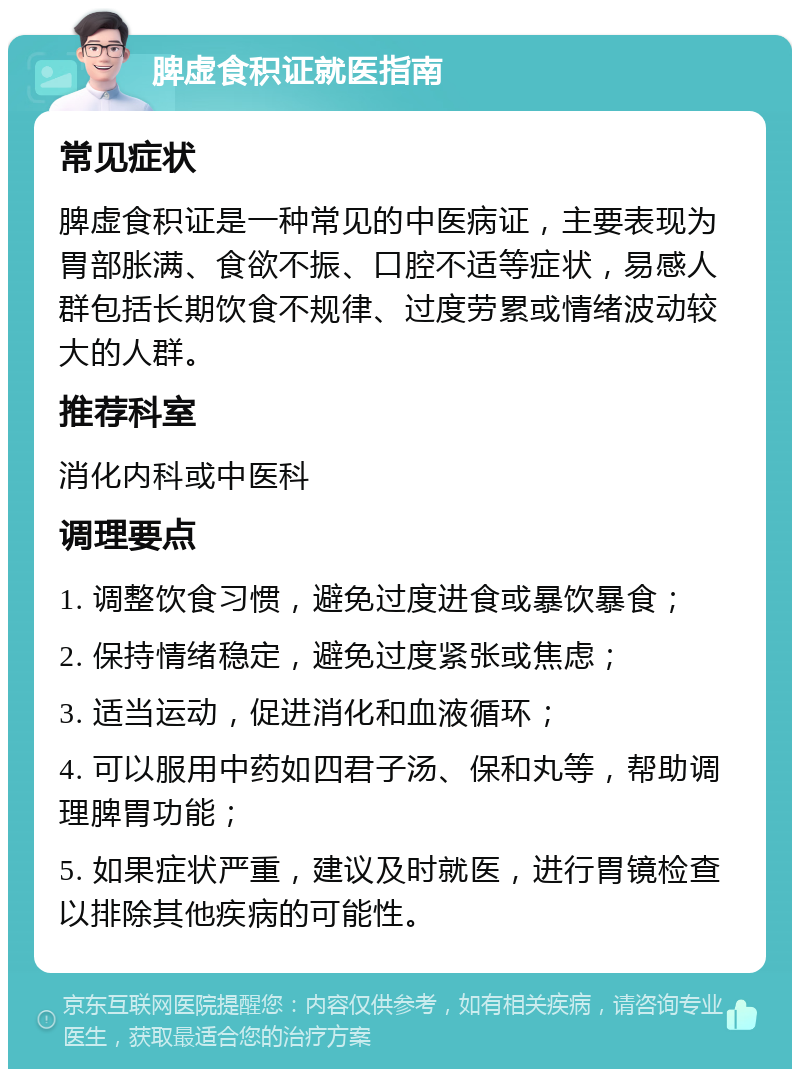 脾虚食积证就医指南 常见症状 脾虚食积证是一种常见的中医病证，主要表现为胃部胀满、食欲不振、口腔不适等症状，易感人群包括长期饮食不规律、过度劳累或情绪波动较大的人群。 推荐科室 消化内科或中医科 调理要点 1. 调整饮食习惯，避免过度进食或暴饮暴食； 2. 保持情绪稳定，避免过度紧张或焦虑； 3. 适当运动，促进消化和血液循环； 4. 可以服用中药如四君子汤、保和丸等，帮助调理脾胃功能； 5. 如果症状严重，建议及时就医，进行胃镜检查以排除其他疾病的可能性。