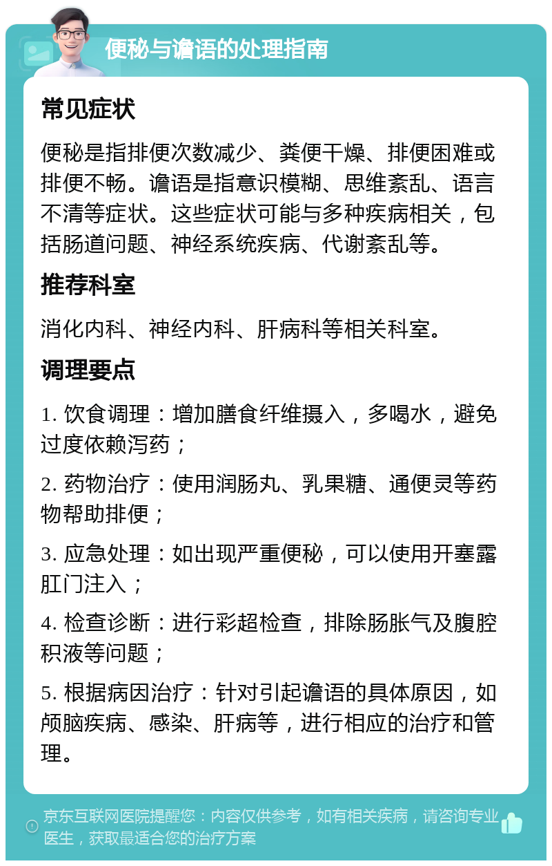 便秘与谵语的处理指南 常见症状 便秘是指排便次数减少、粪便干燥、排便困难或排便不畅。谵语是指意识模糊、思维紊乱、语言不清等症状。这些症状可能与多种疾病相关，包括肠道问题、神经系统疾病、代谢紊乱等。 推荐科室 消化内科、神经内科、肝病科等相关科室。 调理要点 1. 饮食调理：增加膳食纤维摄入，多喝水，避免过度依赖泻药； 2. 药物治疗：使用润肠丸、乳果糖、通便灵等药物帮助排便； 3. 应急处理：如出现严重便秘，可以使用开塞露肛门注入； 4. 检查诊断：进行彩超检查，排除肠胀气及腹腔积液等问题； 5. 根据病因治疗：针对引起谵语的具体原因，如颅脑疾病、感染、肝病等，进行相应的治疗和管理。