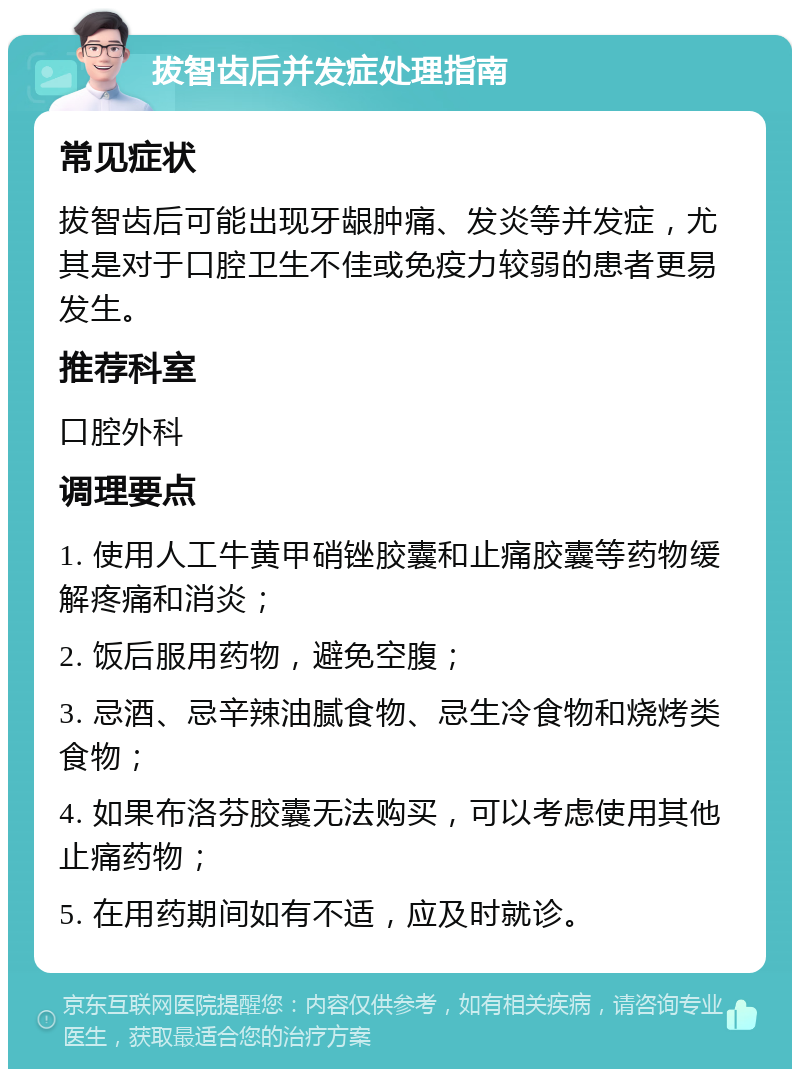 拔智齿后并发症处理指南 常见症状 拔智齿后可能出现牙龈肿痛、发炎等并发症，尤其是对于口腔卫生不佳或免疫力较弱的患者更易发生。 推荐科室 口腔外科 调理要点 1. 使用人工牛黄甲硝锉胶囊和止痛胶囊等药物缓解疼痛和消炎； 2. 饭后服用药物，避免空腹； 3. 忌酒、忌辛辣油腻食物、忌生冷食物和烧烤类食物； 4. 如果布洛芬胶囊无法购买，可以考虑使用其他止痛药物； 5. 在用药期间如有不适，应及时就诊。