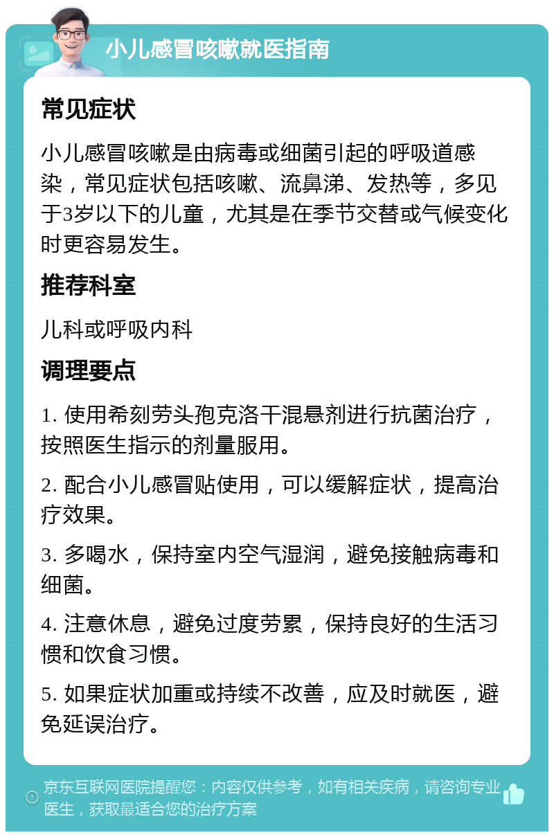 小儿感冒咳嗽就医指南 常见症状 小儿感冒咳嗽是由病毒或细菌引起的呼吸道感染，常见症状包括咳嗽、流鼻涕、发热等，多见于3岁以下的儿童，尤其是在季节交替或气候变化时更容易发生。 推荐科室 儿科或呼吸内科 调理要点 1. 使用希刻劳头孢克洛干混悬剂进行抗菌治疗，按照医生指示的剂量服用。 2. 配合小儿感冒贴使用，可以缓解症状，提高治疗效果。 3. 多喝水，保持室内空气湿润，避免接触病毒和细菌。 4. 注意休息，避免过度劳累，保持良好的生活习惯和饮食习惯。 5. 如果症状加重或持续不改善，应及时就医，避免延误治疗。