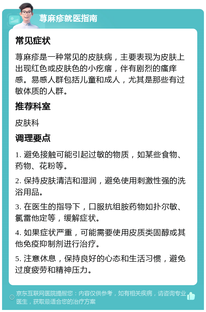 荨麻疹就医指南 常见症状 荨麻疹是一种常见的皮肤病，主要表现为皮肤上出现红色或皮肤色的小疙瘩，伴有剧烈的瘙痒感。易感人群包括儿童和成人，尤其是那些有过敏体质的人群。 推荐科室 皮肤科 调理要点 1. 避免接触可能引起过敏的物质，如某些食物、药物、花粉等。 2. 保持皮肤清洁和湿润，避免使用刺激性强的洗浴用品。 3. 在医生的指导下，口服抗组胺药物如扑尔敏、氯雷他定等，缓解症状。 4. 如果症状严重，可能需要使用皮质类固醇或其他免疫抑制剂进行治疗。 5. 注意休息，保持良好的心态和生活习惯，避免过度疲劳和精神压力。