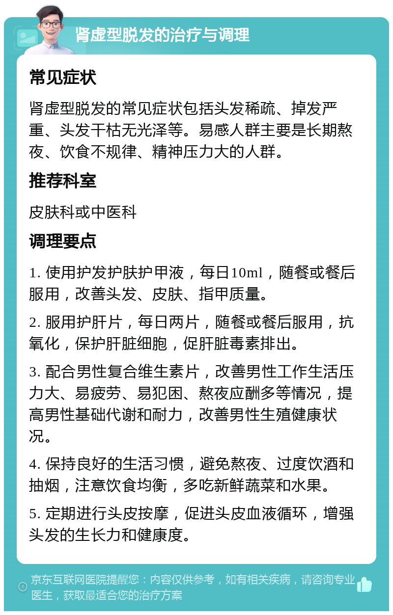 肾虚型脱发的治疗与调理 常见症状 肾虚型脱发的常见症状包括头发稀疏、掉发严重、头发干枯无光泽等。易感人群主要是长期熬夜、饮食不规律、精神压力大的人群。 推荐科室 皮肤科或中医科 调理要点 1. 使用护发护肤护甲液，每日10ml，随餐或餐后服用，改善头发、皮肤、指甲质量。 2. 服用护肝片，每日两片，随餐或餐后服用，抗氧化，保护肝脏细胞，促肝脏毒素排出。 3. 配合男性复合维生素片，改善男性工作生活压力大、易疲劳、易犯困、熬夜应酬多等情况，提高男性基础代谢和耐力，改善男性生殖健康状况。 4. 保持良好的生活习惯，避免熬夜、过度饮酒和抽烟，注意饮食均衡，多吃新鲜蔬菜和水果。 5. 定期进行头皮按摩，促进头皮血液循环，增强头发的生长力和健康度。