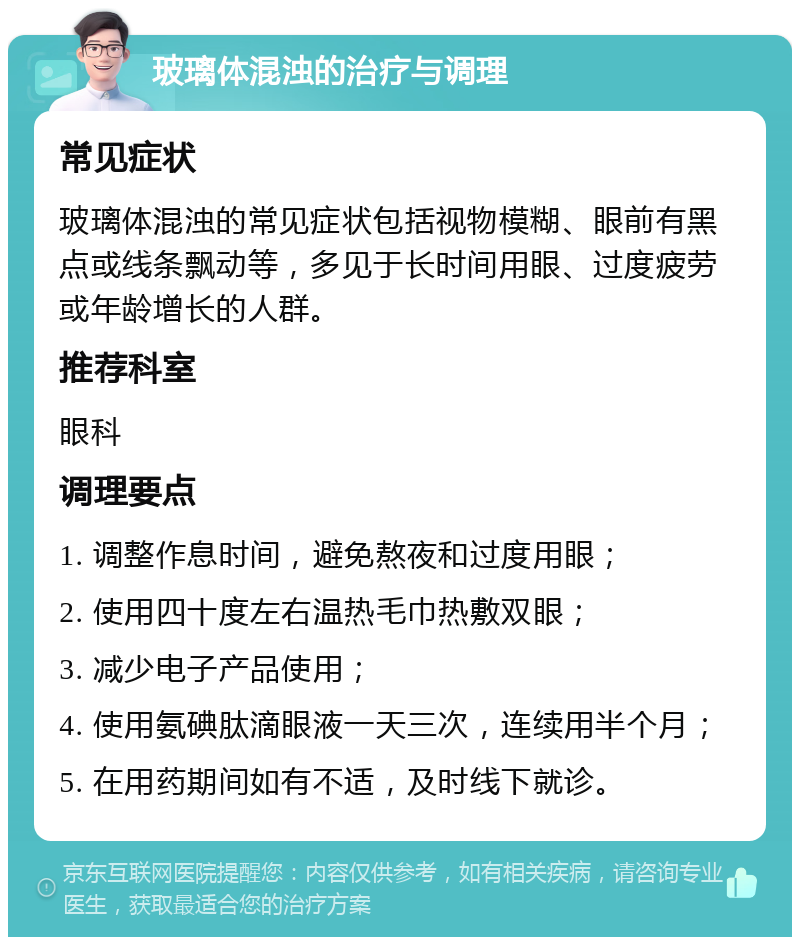 玻璃体混浊的治疗与调理 常见症状 玻璃体混浊的常见症状包括视物模糊、眼前有黑点或线条飘动等，多见于长时间用眼、过度疲劳或年龄增长的人群。 推荐科室 眼科 调理要点 1. 调整作息时间，避免熬夜和过度用眼； 2. 使用四十度左右温热毛巾热敷双眼； 3. 减少电子产品使用； 4. 使用氨碘肽滴眼液一天三次，连续用半个月； 5. 在用药期间如有不适，及时线下就诊。