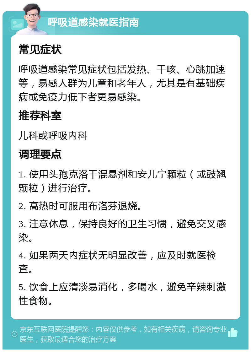 呼吸道感染就医指南 常见症状 呼吸道感染常见症状包括发热、干咳、心跳加速等，易感人群为儿童和老年人，尤其是有基础疾病或免疫力低下者更易感染。 推荐科室 儿科或呼吸内科 调理要点 1. 使用头孢克洛干混悬剂和安儿宁颗粒（或豉翘颗粒）进行治疗。 2. 高热时可服用布洛芬退烧。 3. 注意休息，保持良好的卫生习惯，避免交叉感染。 4. 如果两天内症状无明显改善，应及时就医检查。 5. 饮食上应清淡易消化，多喝水，避免辛辣刺激性食物。