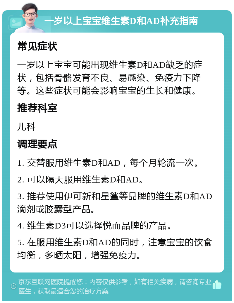 一岁以上宝宝维生素D和AD补充指南 常见症状 一岁以上宝宝可能出现维生素D和AD缺乏的症状，包括骨骼发育不良、易感染、免疫力下降等。这些症状可能会影响宝宝的生长和健康。 推荐科室 儿科 调理要点 1. 交替服用维生素D和AD，每个月轮流一次。 2. 可以隔天服用维生素D和AD。 3. 推荐使用伊可新和星鲨等品牌的维生素D和AD滴剂或胶囊型产品。 4. 维生素D3可以选择悦而品牌的产品。 5. 在服用维生素D和AD的同时，注意宝宝的饮食均衡，多晒太阳，增强免疫力。