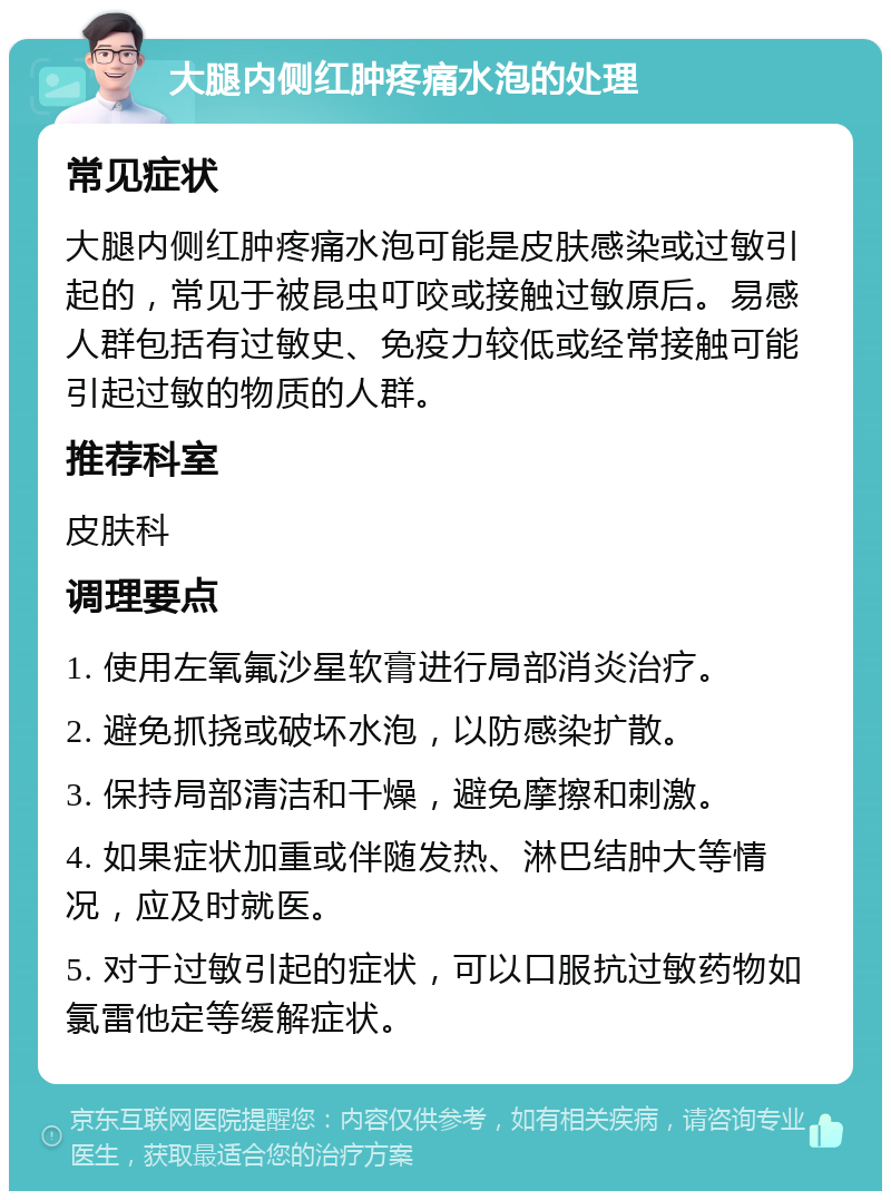 大腿内侧红肿疼痛水泡的处理 常见症状 大腿内侧红肿疼痛水泡可能是皮肤感染或过敏引起的，常见于被昆虫叮咬或接触过敏原后。易感人群包括有过敏史、免疫力较低或经常接触可能引起过敏的物质的人群。 推荐科室 皮肤科 调理要点 1. 使用左氧氟沙星软膏进行局部消炎治疗。 2. 避免抓挠或破坏水泡，以防感染扩散。 3. 保持局部清洁和干燥，避免摩擦和刺激。 4. 如果症状加重或伴随发热、淋巴结肿大等情况，应及时就医。 5. 对于过敏引起的症状，可以口服抗过敏药物如氯雷他定等缓解症状。