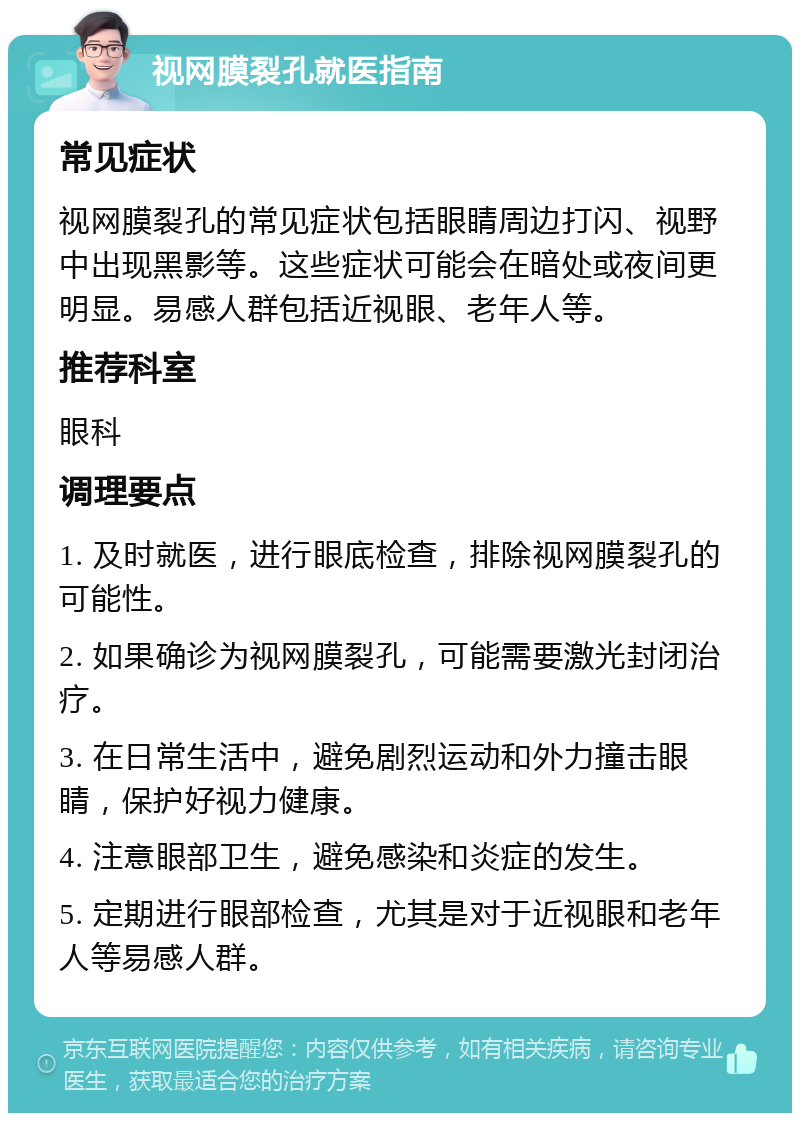 视网膜裂孔就医指南 常见症状 视网膜裂孔的常见症状包括眼睛周边打闪、视野中出现黑影等。这些症状可能会在暗处或夜间更明显。易感人群包括近视眼、老年人等。 推荐科室 眼科 调理要点 1. 及时就医，进行眼底检查，排除视网膜裂孔的可能性。 2. 如果确诊为视网膜裂孔，可能需要激光封闭治疗。 3. 在日常生活中，避免剧烈运动和外力撞击眼睛，保护好视力健康。 4. 注意眼部卫生，避免感染和炎症的发生。 5. 定期进行眼部检查，尤其是对于近视眼和老年人等易感人群。