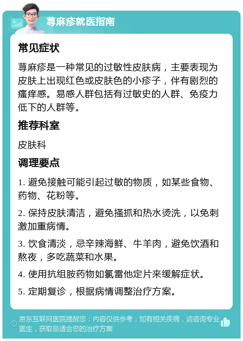 荨麻疹就医指南 常见症状 荨麻疹是一种常见的过敏性皮肤病，主要表现为皮肤上出现红色或皮肤色的小疹子，伴有剧烈的瘙痒感。易感人群包括有过敏史的人群、免疫力低下的人群等。 推荐科室 皮肤科 调理要点 1. 避免接触可能引起过敏的物质，如某些食物、药物、花粉等。 2. 保持皮肤清洁，避免搔抓和热水烫洗，以免刺激加重病情。 3. 饮食清淡，忌辛辣海鲜、牛羊肉，避免饮酒和熬夜，多吃蔬菜和水果。 4. 使用抗组胺药物如氯雷他定片来缓解症状。 5. 定期复诊，根据病情调整治疗方案。