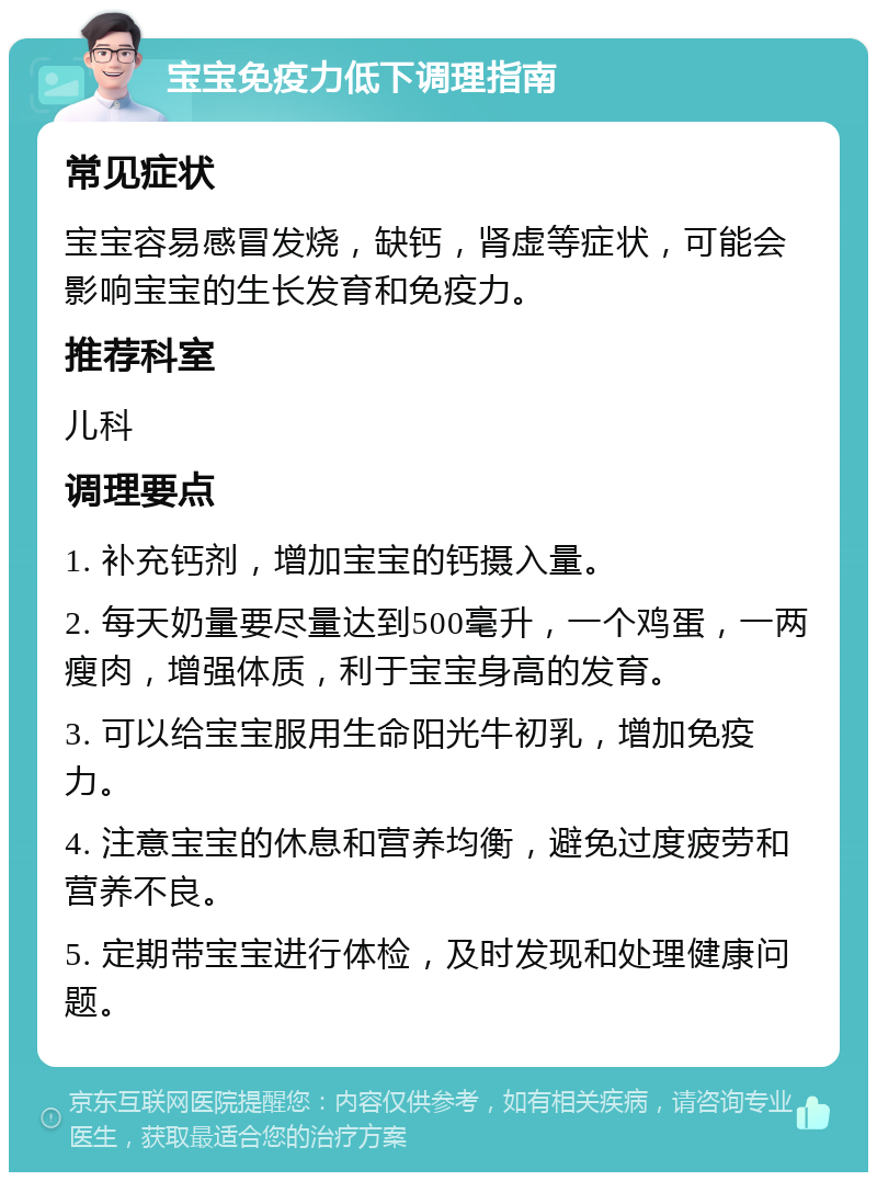 宝宝免疫力低下调理指南 常见症状 宝宝容易感冒发烧，缺钙，肾虚等症状，可能会影响宝宝的生长发育和免疫力。 推荐科室 儿科 调理要点 1. 补充钙剂，增加宝宝的钙摄入量。 2. 每天奶量要尽量达到500毫升，一个鸡蛋，一两瘦肉，增强体质，利于宝宝身高的发育。 3. 可以给宝宝服用生命阳光牛初乳，增加免疫力。 4. 注意宝宝的休息和营养均衡，避免过度疲劳和营养不良。 5. 定期带宝宝进行体检，及时发现和处理健康问题。